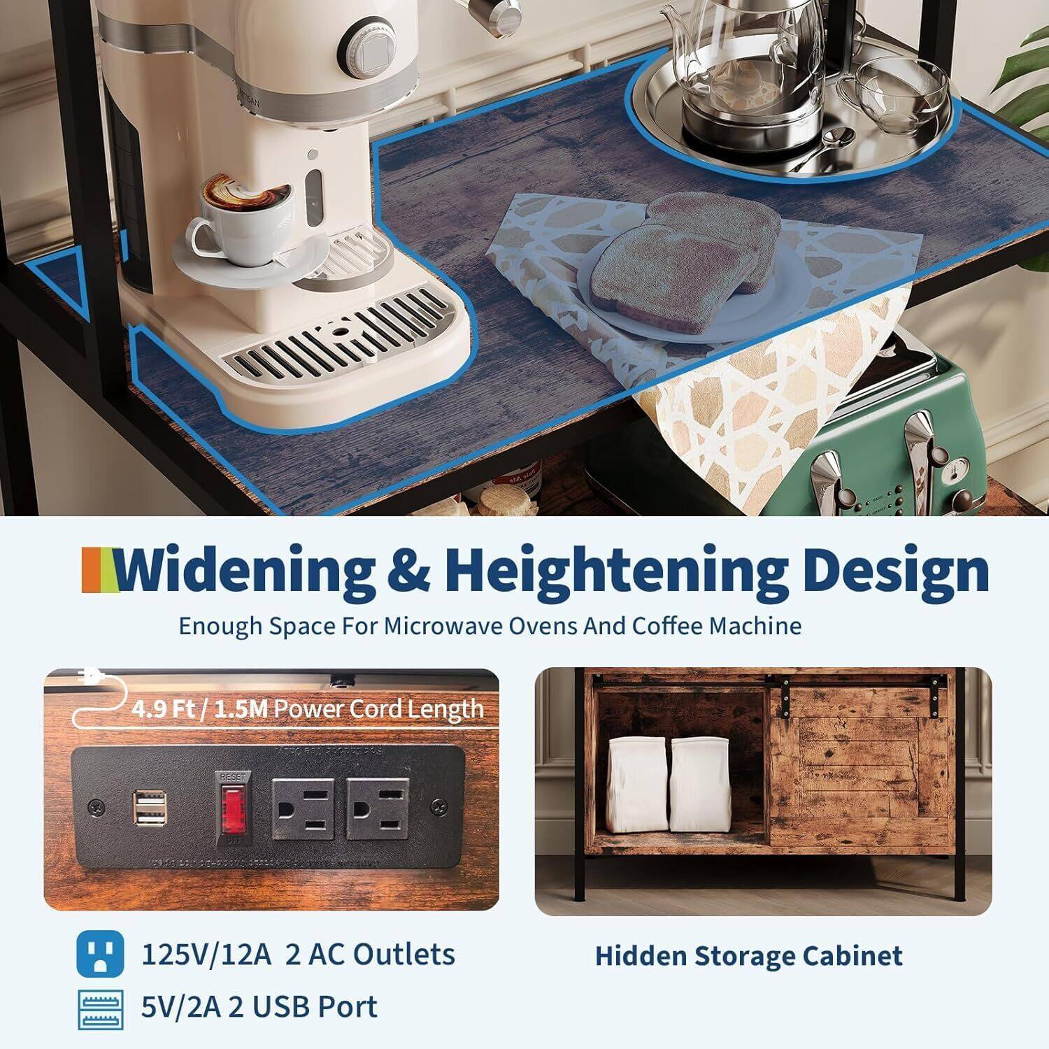 Widening & Heightening Design  
Enough Space For Microwave Ovens And Coffee Machine  

4.9 Ft / 1.5M Power Cord Length  

125V/12A 2 AC Outlets  
5V/2A 2 USB Port  

Hidden Storage Cabinet