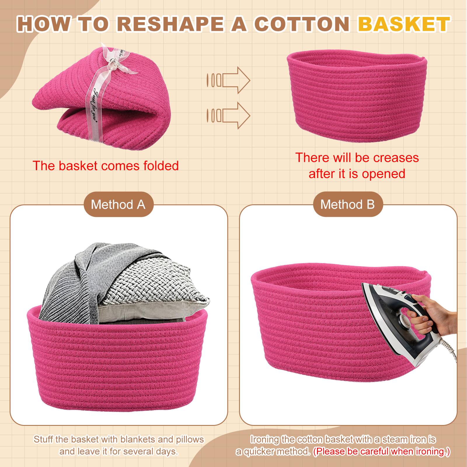 HOW TO RESHAPE A COTTON BASKET

The basket comes folded

There will be creases after it is opened

Method A
Stuff the basket with blankets and pillows and leave it for several days.

Method B
Ironing the cotton basket with a steam iron is a quicker method. (Please be careful when ironing.)