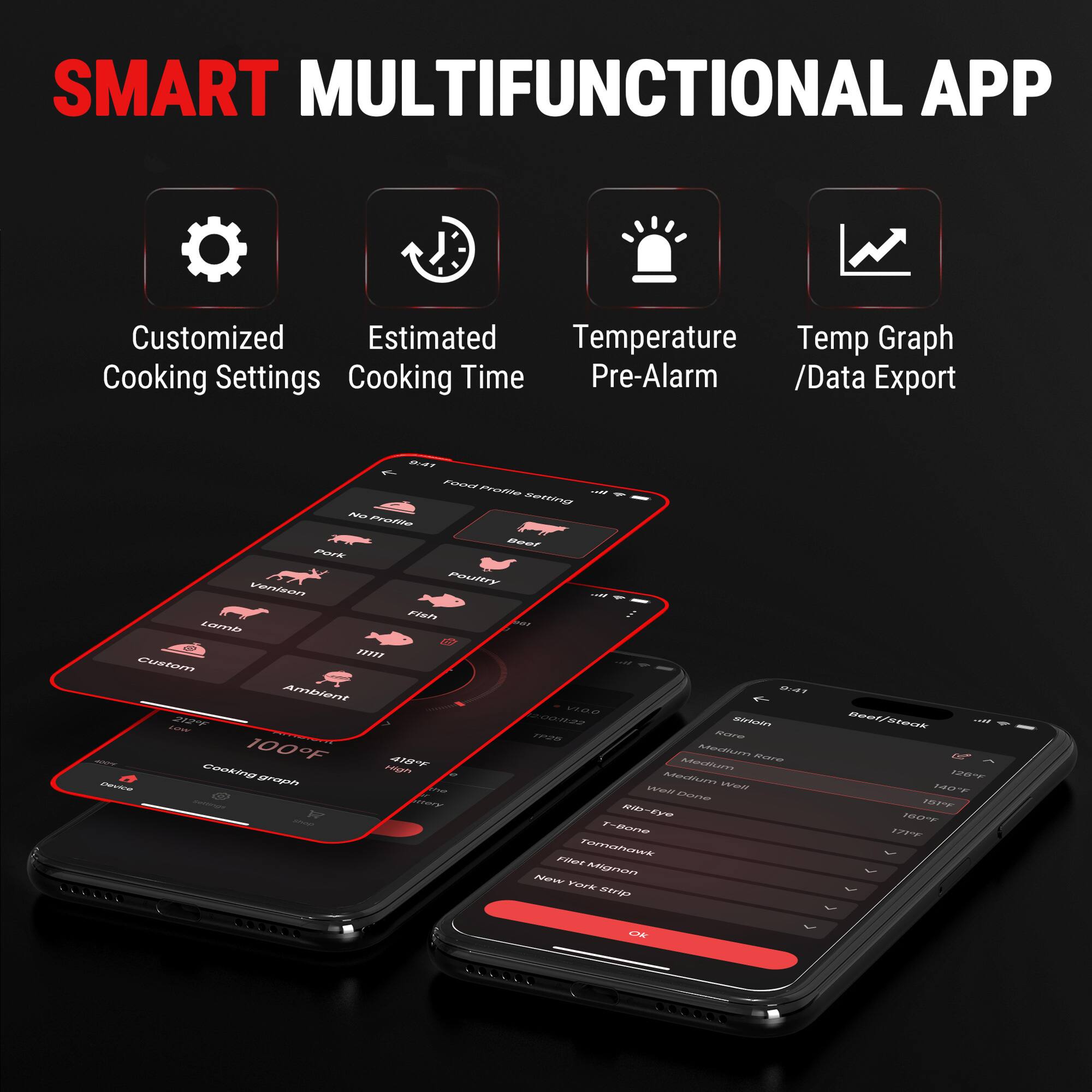 SMART MULTIFUNCTIONAL APP

- Customized Cooking Settings
- Estimated Cooking Time
- Temperature Pre-Alarm
- Temp Graph / Data Export

BART Food Profile
- Beef
- Pork
- Venison
- Poultry
- Fish
- Lamb
- Custom
- Ambient

Beef/Steak
- Sirloin
- Rib-Eye
- T-Bone
- Filet Mignon
- Tomahawk
- New York Strip

Cooking Settings
- Low
- Rare
- Medium
- Medium Rare
- Medium Well
- Well Done

Cooking Time
- 12:00
- 11:22

Temperature
- 100°F
- 140°F
- 187°F
- 160°F
- 171°F
- 418°F