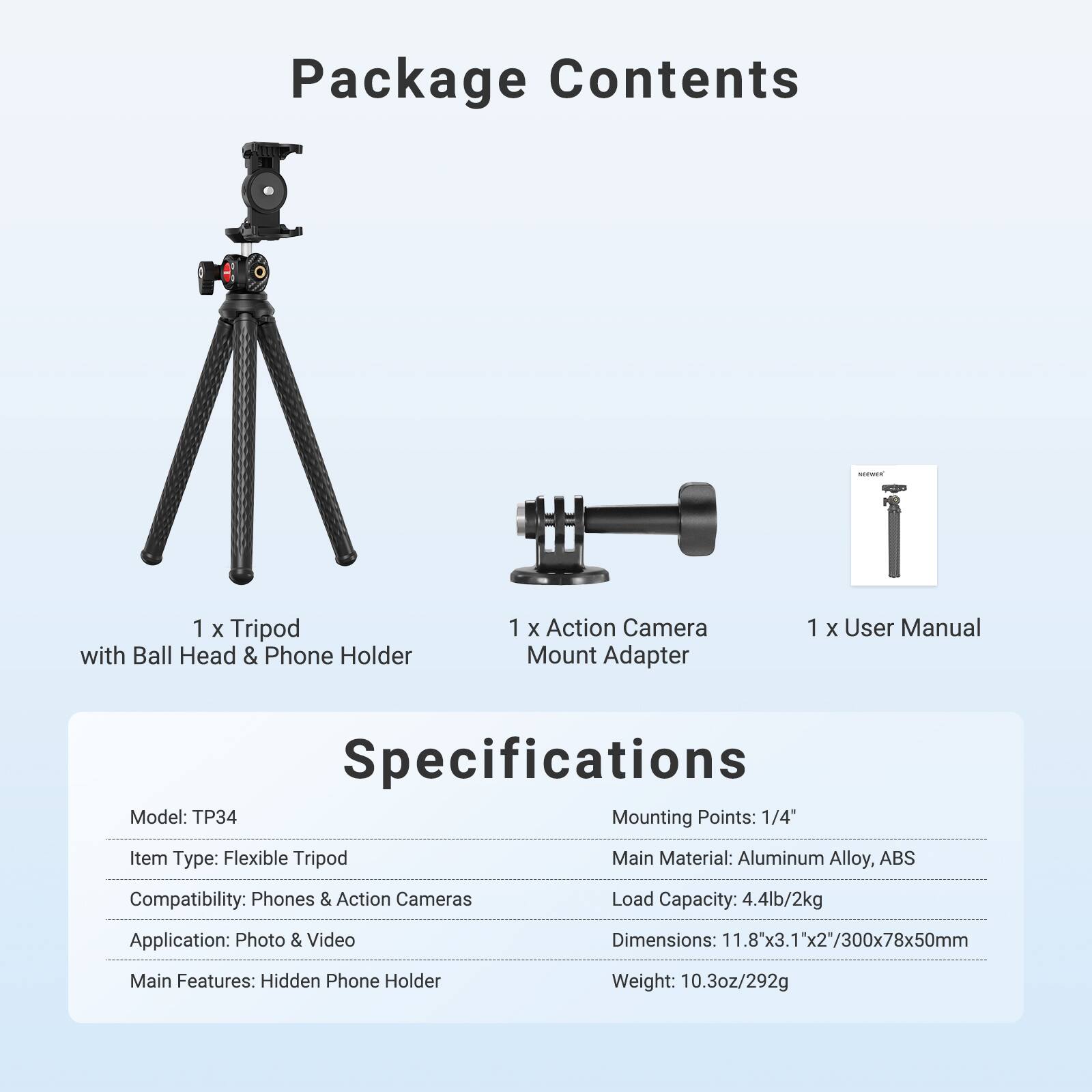 Package Contents
1 X Tripod with Ball Head & Phone Holder
1 X Action Camera Mount Adapter
1 X User Manual

Specifications
Model: TP34
Mounting Points: 1/4"
Item Type: Flexible Tripod
Main Material: Aluminum Alloy, ABS
Compatibility: Phones & Action Cameras
Load Capacity: 4.4lb/2kg
Application: Photo & Video
Dimensions: 11.8"x3.1"x2"/300x78x50mm
Main Features: Hidden Phone Holder
Weight: 10.3oz/292g