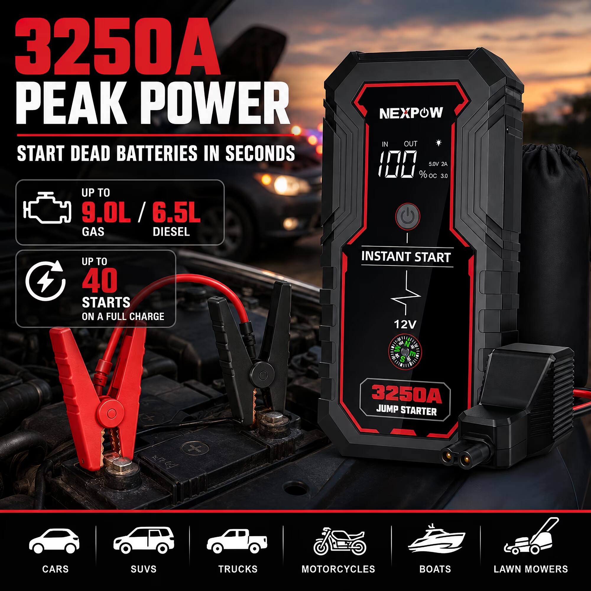 3250A PEAK POWER  
START DEAD BATTERIES IN SECONDS  
UP TO 9.0L / 6.5L GAS DIESEL  

NEXPOW  
IN OUT  
100% OC 5.0V 2A  

UP TO 40 STARTS ON A FULL CHARGE  
INSTANT START 12V  

3250A JUMP STARTER  

CARS  
SUVS  
TRUCKS  
MOTORCYCLES  
BOATS  
LAWN MOWERS