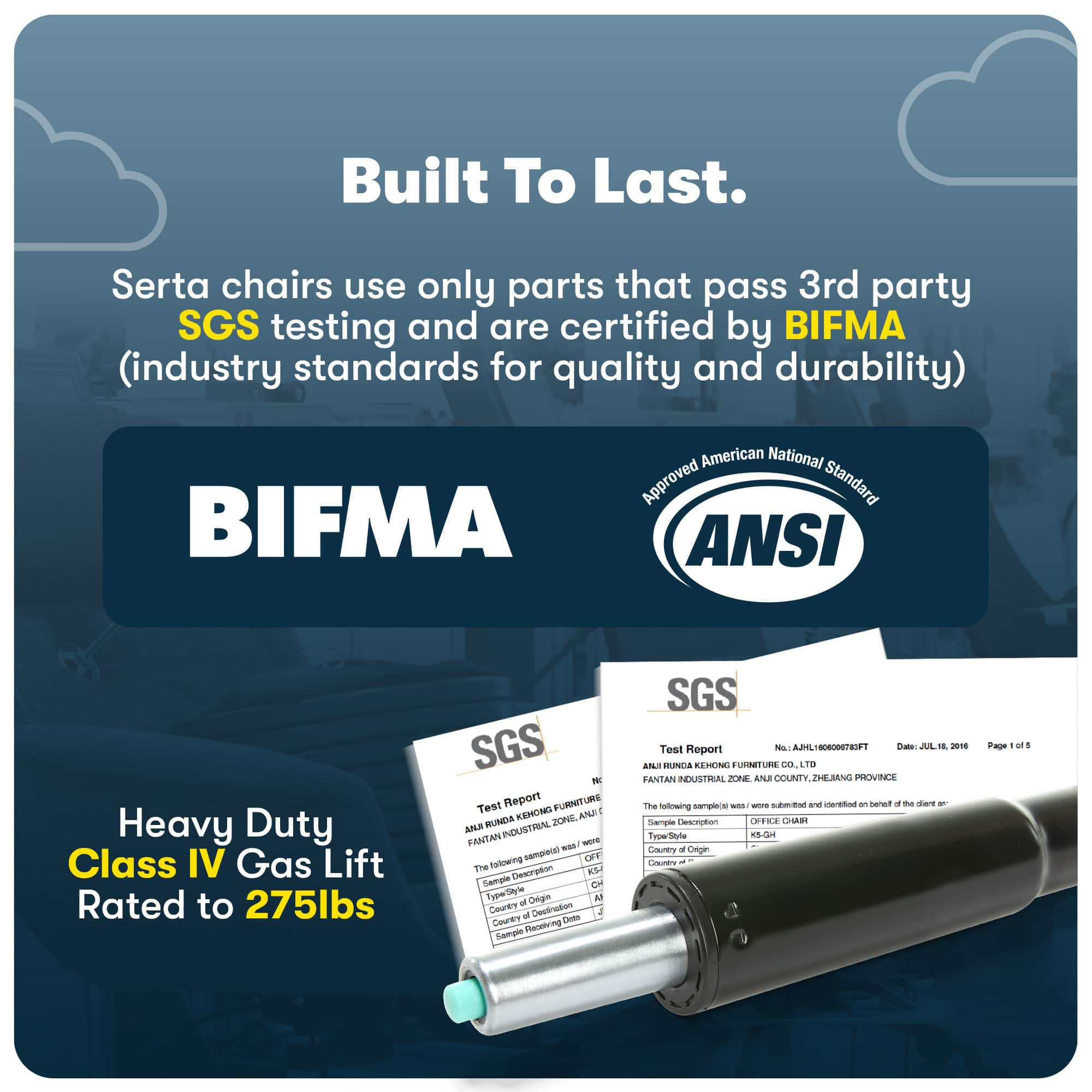 Built To Last. Serta chairs use only parts that pass 3rd party SGS testing and are certified by BIFMA (industry standards for quality and durability) BIFMA American National Approved Standard ANSI Heavy Duty Class IV Gas Lift Rated to 275lbs SGS N Test Report FURNITURE KEHONG ANU - RUNDA ZONE ANA INDUSTRIAL PANTAN SO - tolowing samplece) OF ihe Detoription S Sample dut npet Deigin A - County Destiriation af CHS Courty Pecebring Snample SGS Test No 8 -ta AA10 -1 Report ANLS UNGA EMUN LUINTLES CO. i0 FANTAN NEASTERAL AND COMMUNITY ZHEMNG PROVINCE The mpect - - SWE and nertod an San d te r - nollowing Sample Desorpton O.E CAR Type/Sityle 1i-G Gy - Oegin E - Page - of 4
