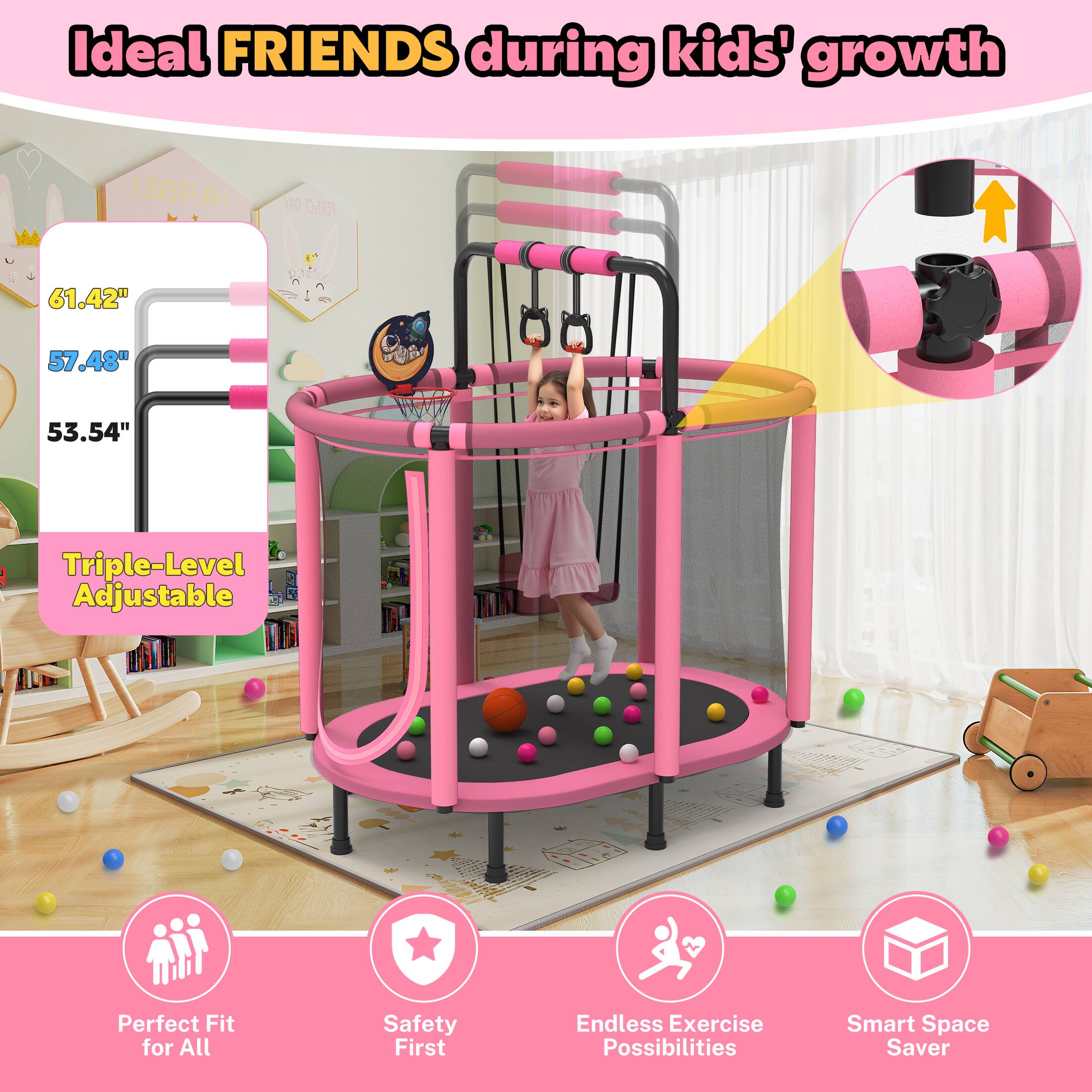 Ideal FRIENDS during kids' growth

Triple-Level Adjustable

61.42" 57.48" 53.54"

Perfect Fit for All

Safety First

Endless Exercise Possibilities

Smart Space Saver
