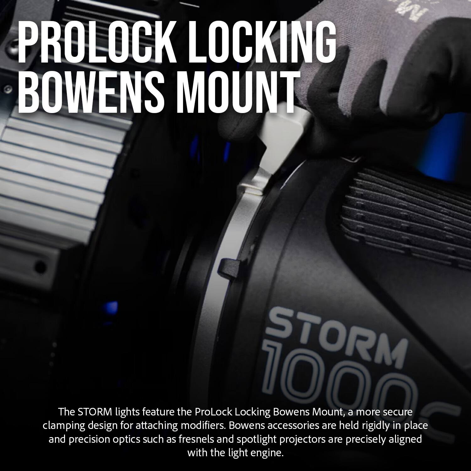 PROLOCK LOCKING BOWENS MOUNT

The STORM lights feature the ProLock Locking Bowens Mount, a more secure clamping design for attaching modifiers. Bowens accessories are held rigidly in place and precision optics such as fresnels and spotlight projectors are precisely aligned with the light engine.