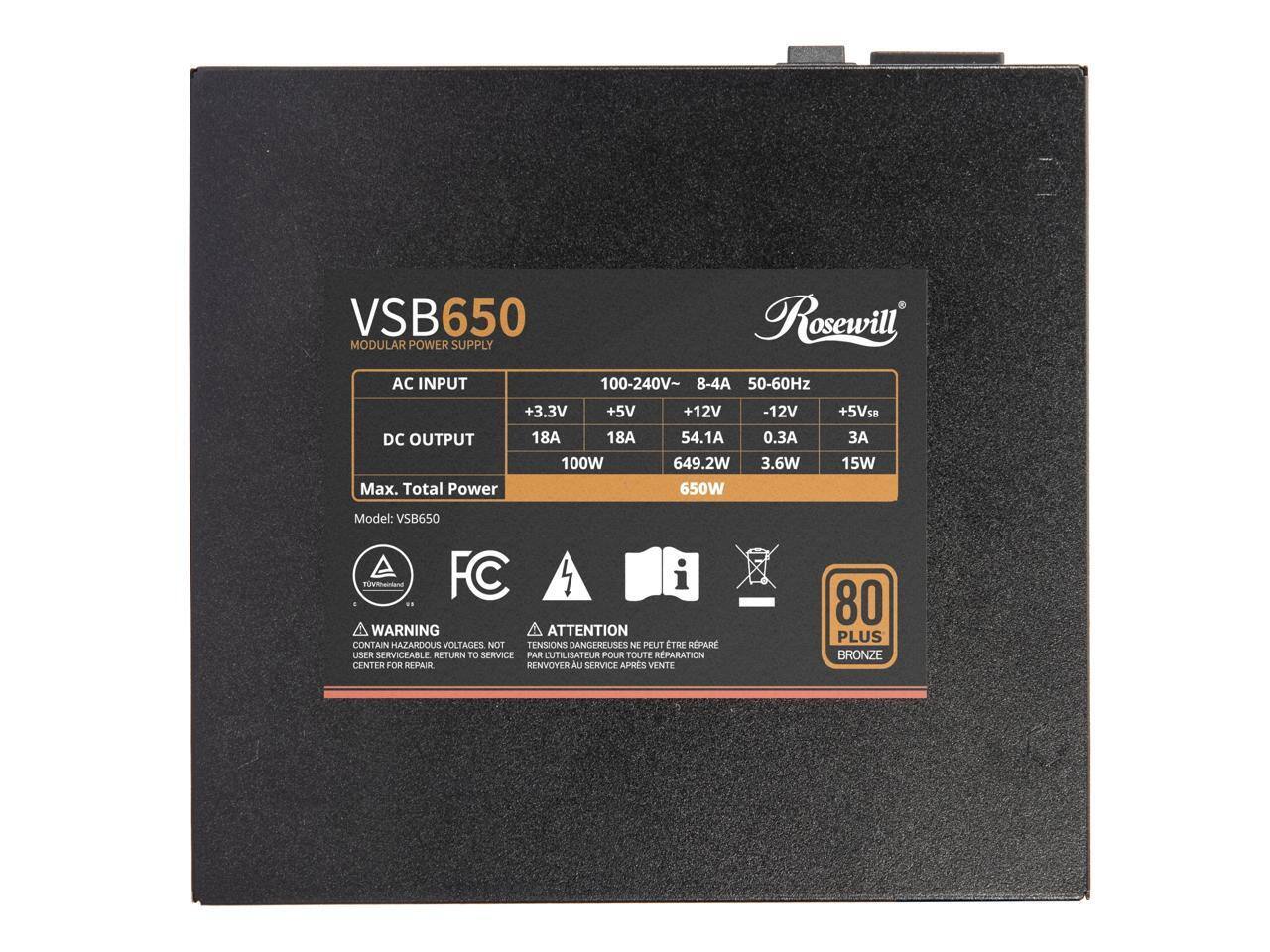 VSB650 Rosewill MODULAR POWER SUPPLY AC INPUT 100-240V~ 8-4A 50-60Hz +3.3V +5V DC OUTPUT 18A 18A 100W Max. Total Power +12V 54.1A 649.2W 650W -12V 0.3 3.6W +5VSB 3A 15W Model: VSB650

WARNING A ATTENTION CONTAIN HAZARDOUS VOLTAGES NOT TENSIONS DANGEROUSES NE PEUT ETRE REPARÉ PAR L'UTILISATEUR POUR TOUTE REPARATION CENTER FOR REPAIR RENVOYER AU SERVICE APRES VENTE

80 PLUS BRONZE