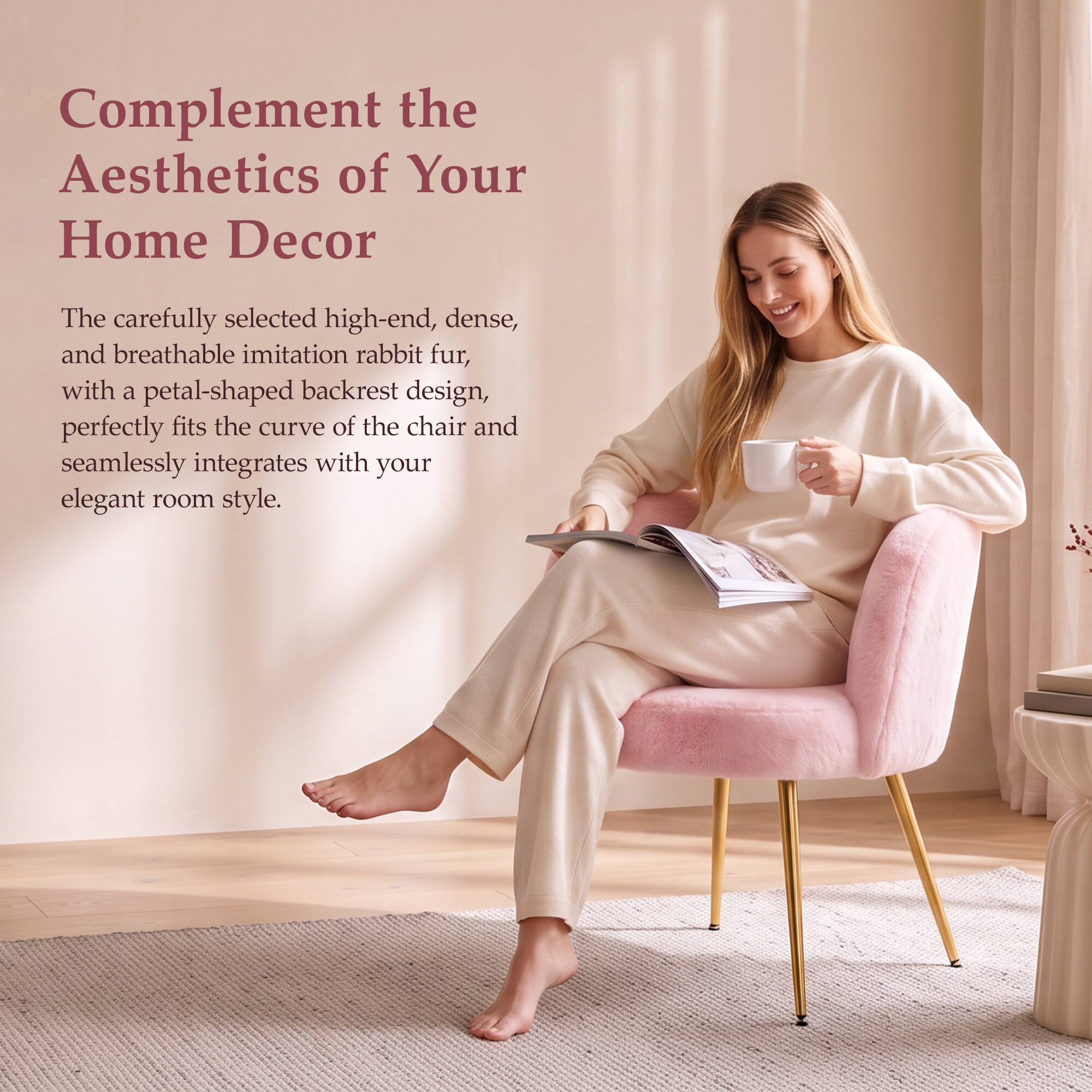 Complement the Aesthetics of Your Home Decor

The carefully selected high-end, dense, and breathable imitation rabbit fur, with a petal-shaped backrest design, perfectly fits the curve of the chair and seamlessly integrates with your elegant room style.