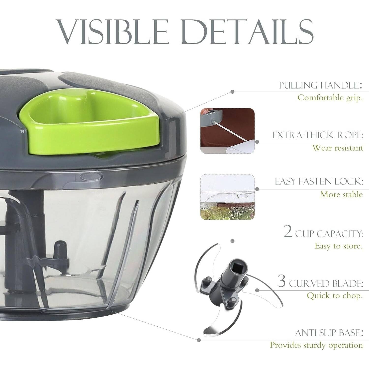 VISIBLE DETAILS

PULLING HANDLE: Comfortable grip.

EXTRA-THICK ROPE: Wear resistant

EASY FASTEN LOCK: More stable

2 CUP CAPACITY: Easy to store.

3 CURVED BLADE: Quick to chop.

ANTI SLIP BASE: Provides sturdy operation