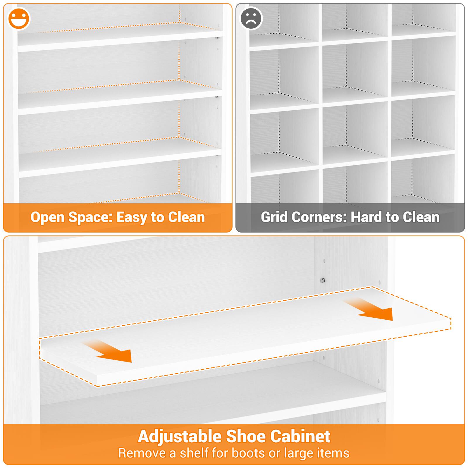 Open Space: Easy to Clean  
Grid Corners: Hard to Clean  
Adjustable Shoe Cabinet  
Remove a shelf for boots or large items