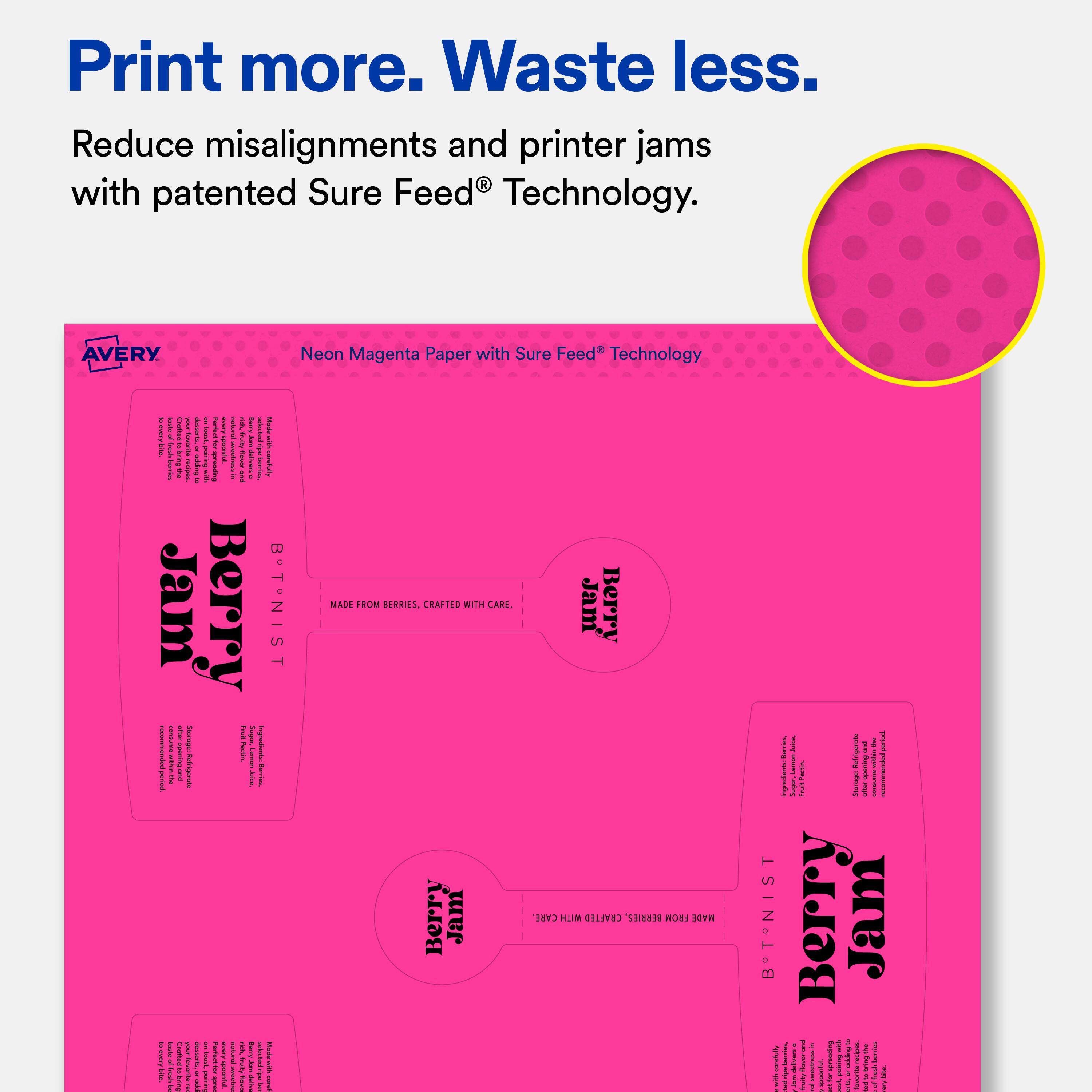Print more. Waste less.  
Reduce misalignments and printer jams with patented Sure Feed® Technology.  

AVERY Neon Magenta Paper with Sure Feed® Technology  

Berry Jam  
B. T. NIST  
MADE FROM BERRIES, CRAFTED WITH CARE.  
Berry Jam  
B. T. NIST  
MADE FROM BERRIES, CRAFTED WITH CARE.