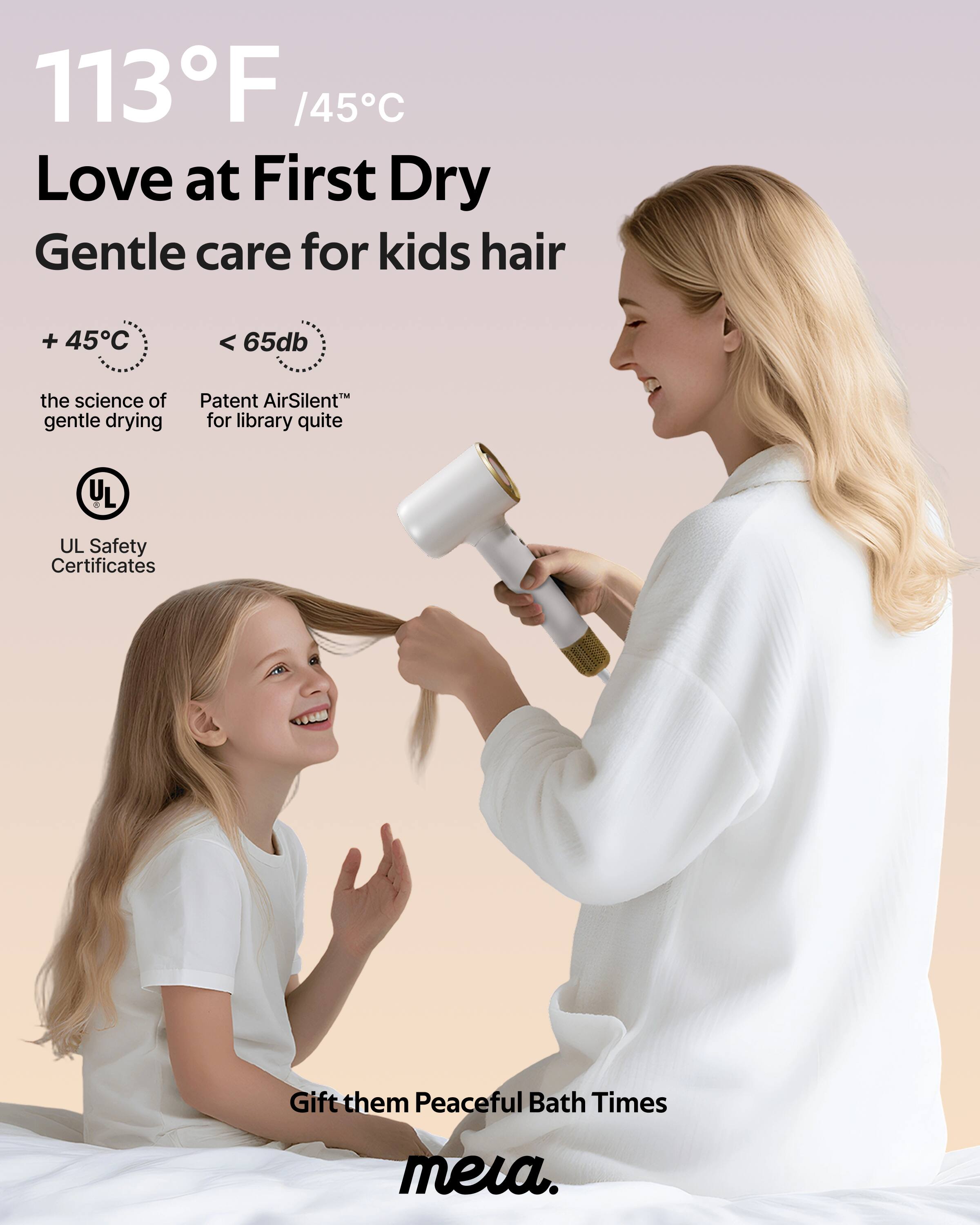 113°F / 45°C  
Love at First Dry  
Gentle care for kids hair  

+ 45°C  
the science of gentle drying  

< 65dB  
Patent AirSilent™ for library quite  

UL Safety Certificates  

Gift them Peaceful Bath Times  
meia.