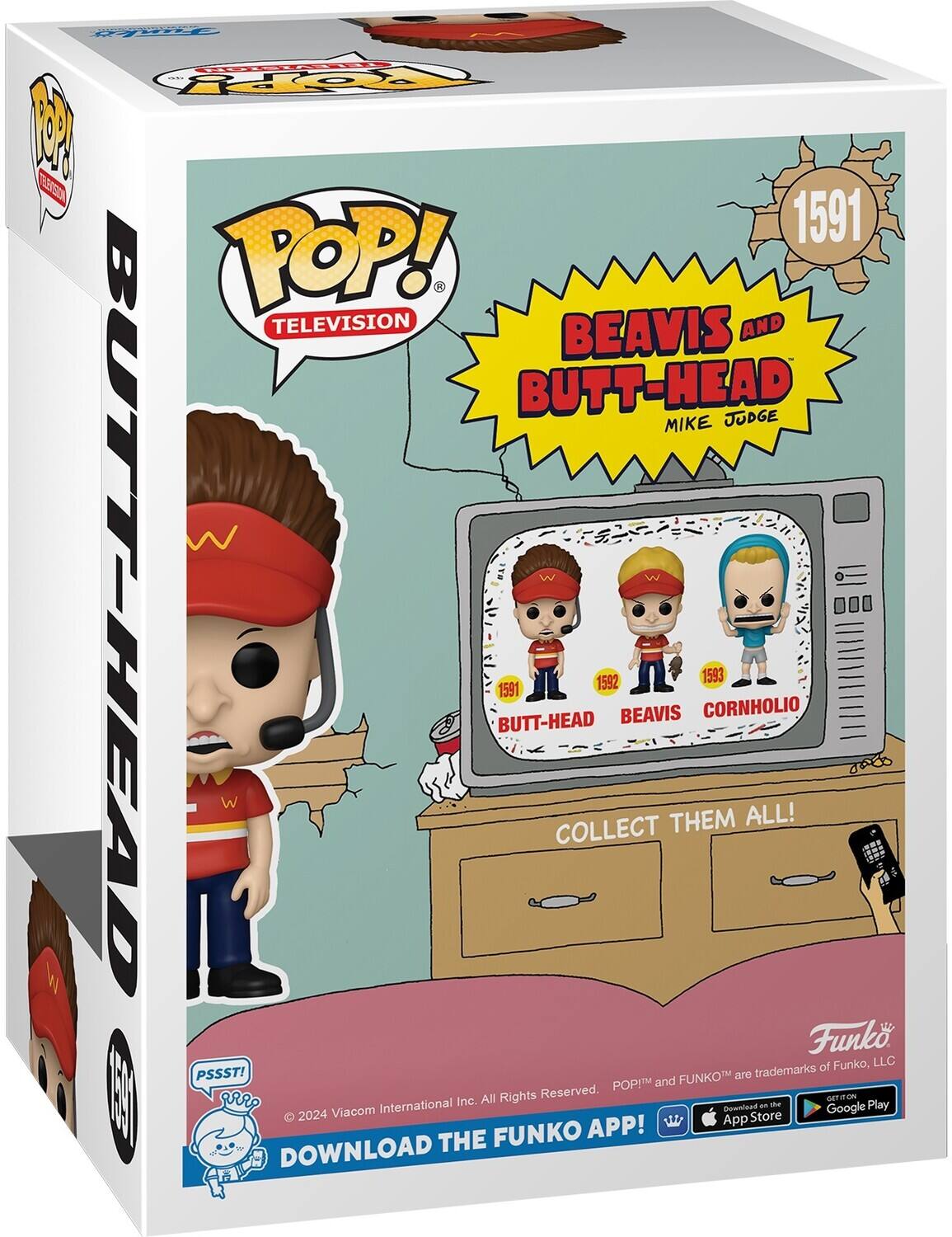 POP! TELEVISION BEAVIS AND BUTT-HEAD JUDGE MIKE 1591 BUTT-HEAD 1591 BEAVIS 1592 CORNHOLIO 1593 COLLECT THEM ALL! Funko, LLC PSSST! FUNKO™ and POP!™ are trademarks of Funko, LLC. All Rights Reserved. 2024 Viacom International Inc. GET IT ON the App Store and Google Play. DOWNLOAD THE FUNKO APP!