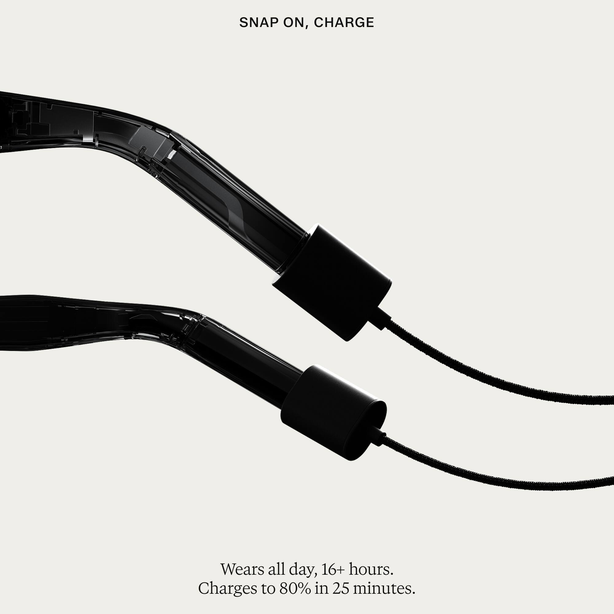 SNAP ON, CHARGE

Wears all day, 16+ hours. Charges to 80% in 25 minutes.