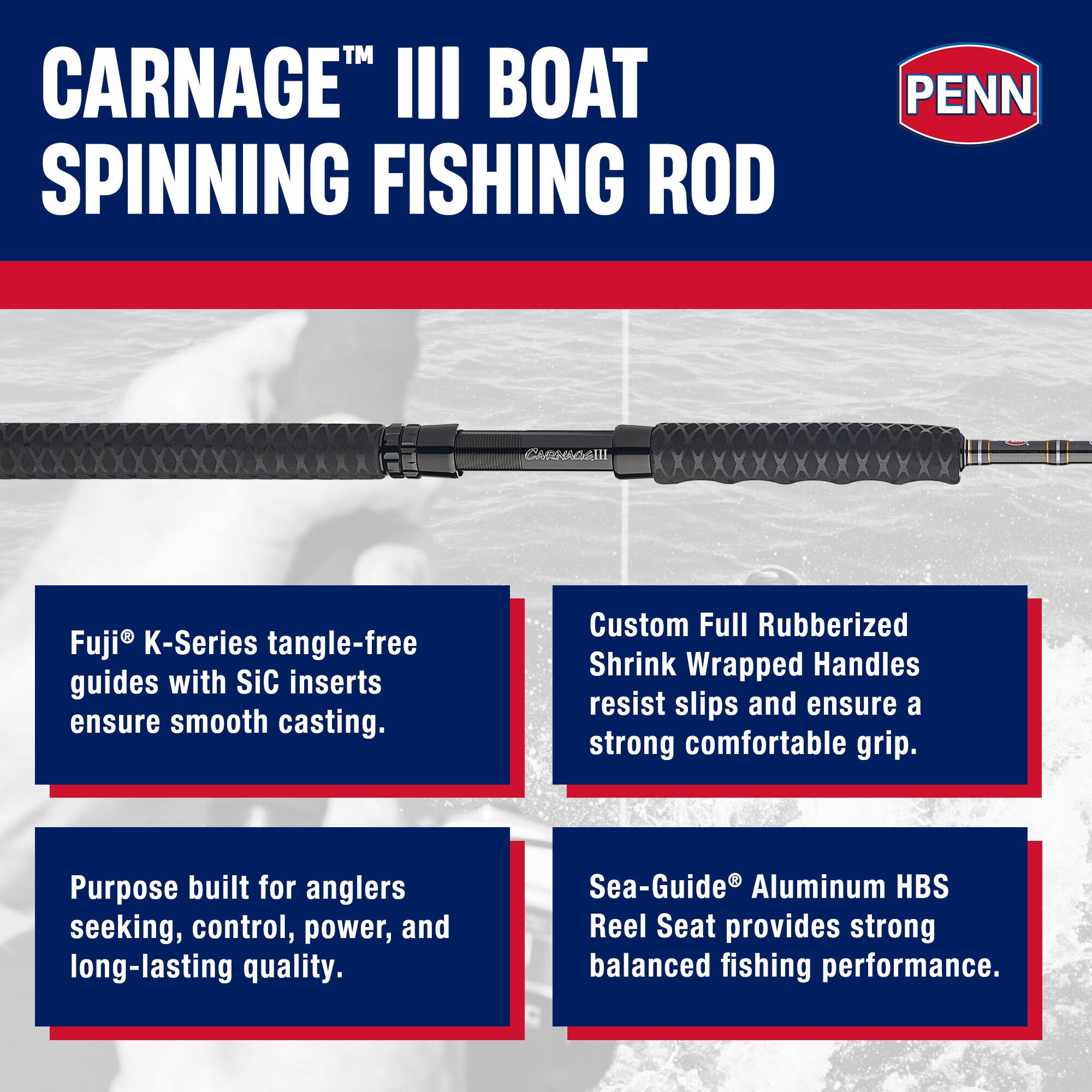 CARNAGE™ III BOAT SPINNING FISHING ROD

PENN

Fuji® K-Series tangle-free guides with SiC inserts ensure smooth casting.

Custom Full Rubberized Shrink Wrapped Handles resist slips and ensure a strong comfortable grip.

Purpose built for anglers seeking, control, power, and long-lasting quality.

Sea-Guide® Aluminum HBS Reel Seat provides strong balanced fishing performance.