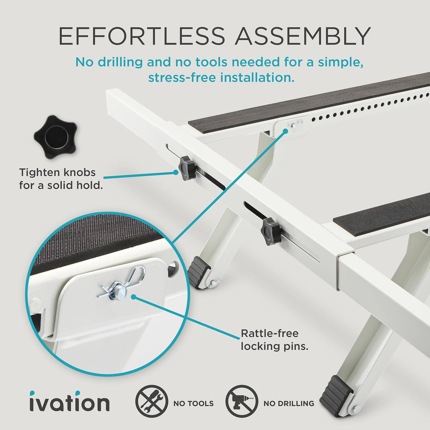 EFFORTLESS ASSEMBLY  
No drilling and no tools needed for a simple, stress-free installation.  
Tighten knobs for a solid hold.  
Rattle-free locking pins.  

ivation  
NO TOOLS  
NO DRILLING