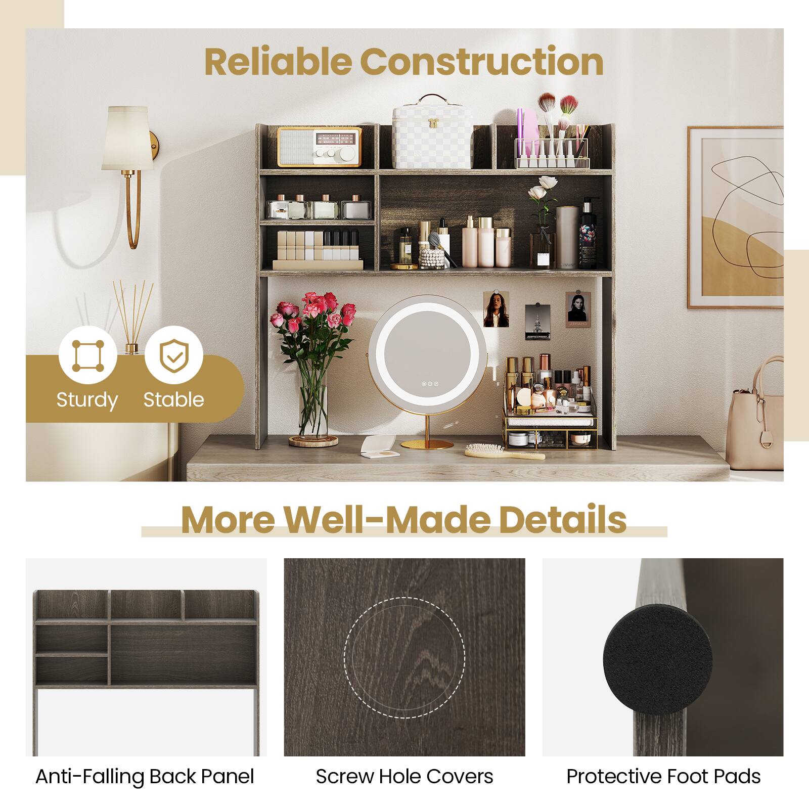 Reliable Construction  
Sturdy, Stable  

More Well-Made Details  
Anti-Falling Back Panel  
Screw Hole Covers  
Protective Foot Pads