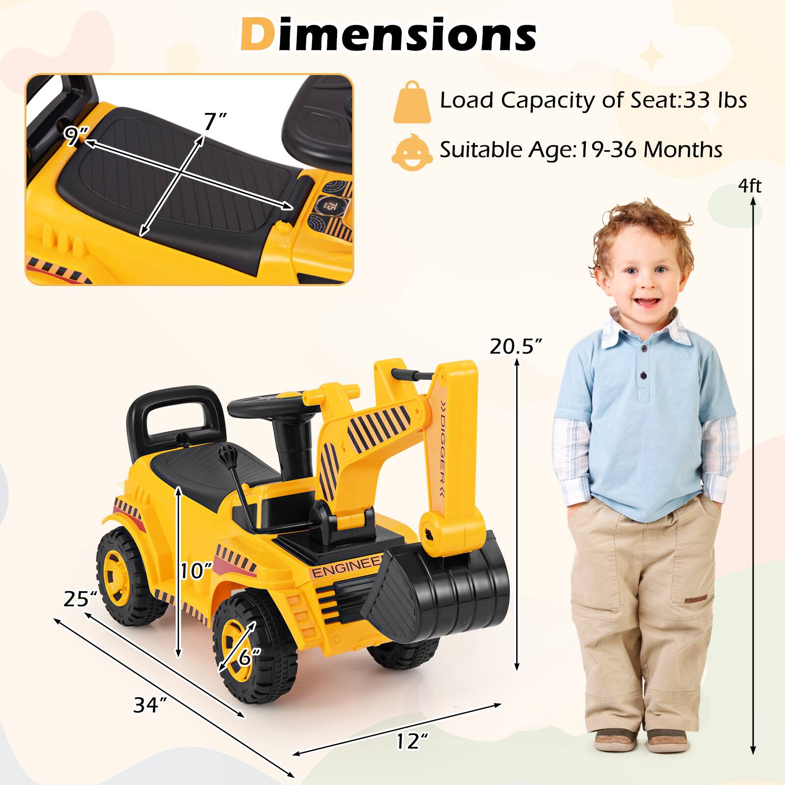 Dimensions  
- Seat: 9" x 7"  
- Load Capacity of Seat: 33 lbs  
- Suitable Age: 19-36 Months  
- Overall: 34" x 25" x 10"  
- Height: 20.5"  
- Width: 12"  
- Height of Seat: 6"  
- Height of Child: 4ft
