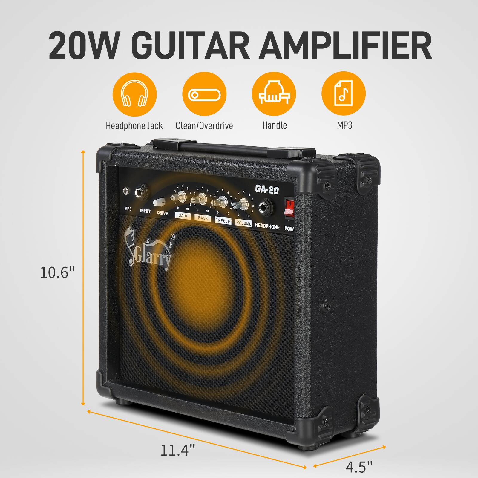 20W Guitar Amplifier  
Headphone Jack  
Clean/Overdrive  
Handle  
MP3  

10.6"  
11.4"  
4.5"  

INPUT  
DRIVE  
GAIN  
BASS  
TREBLE  
VOLUME  
HEADPHONE  
POWER  

GA-20  

Garry