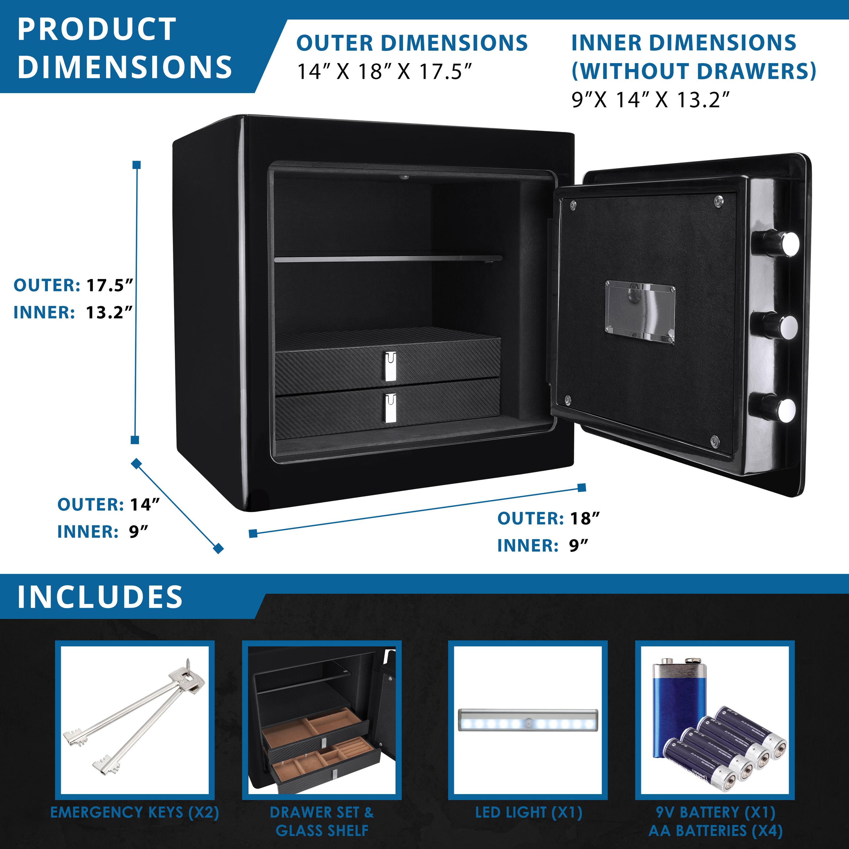 **PRODUCT DIMENSIONS**

**OUTER DIMENSIONS**
14" X 18" X 17.5"

**INNER DIMENSIONS (WITHOUT DRAWERS)**
9" X 14" X 13.2"

- OUTER: 17.5"
  INNER: 13.2"

- OUTER: 14"
  INNER: 9"

- OUTER: 18"
  INNER: 9"

**INCLUDES**

- EMERGENCY KEYS (X2)
- DRAWER SET & GLASS SHELF
- LED LIGHT (X1)
- 9V BATTERY (X1)
- AA BATTERIES (X4)