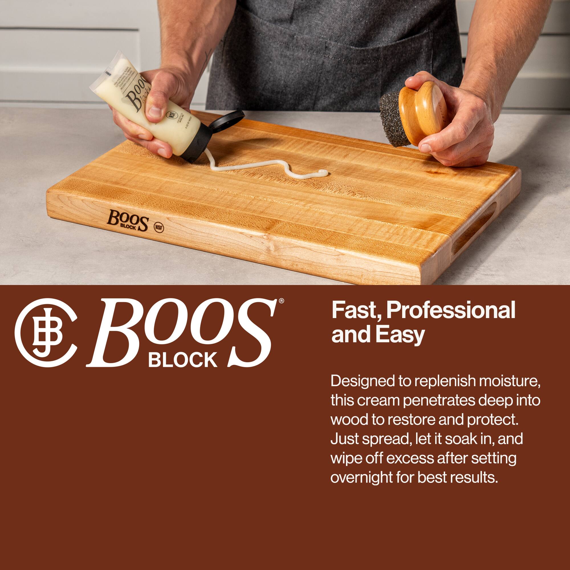 Boos Block

Fast, Professional and Easy

Designed to replenish moisture, this cream penetrates deep into wood to restore and protect. Just spread, let it soak in, and wipe off excess after setting overnight for best results.
