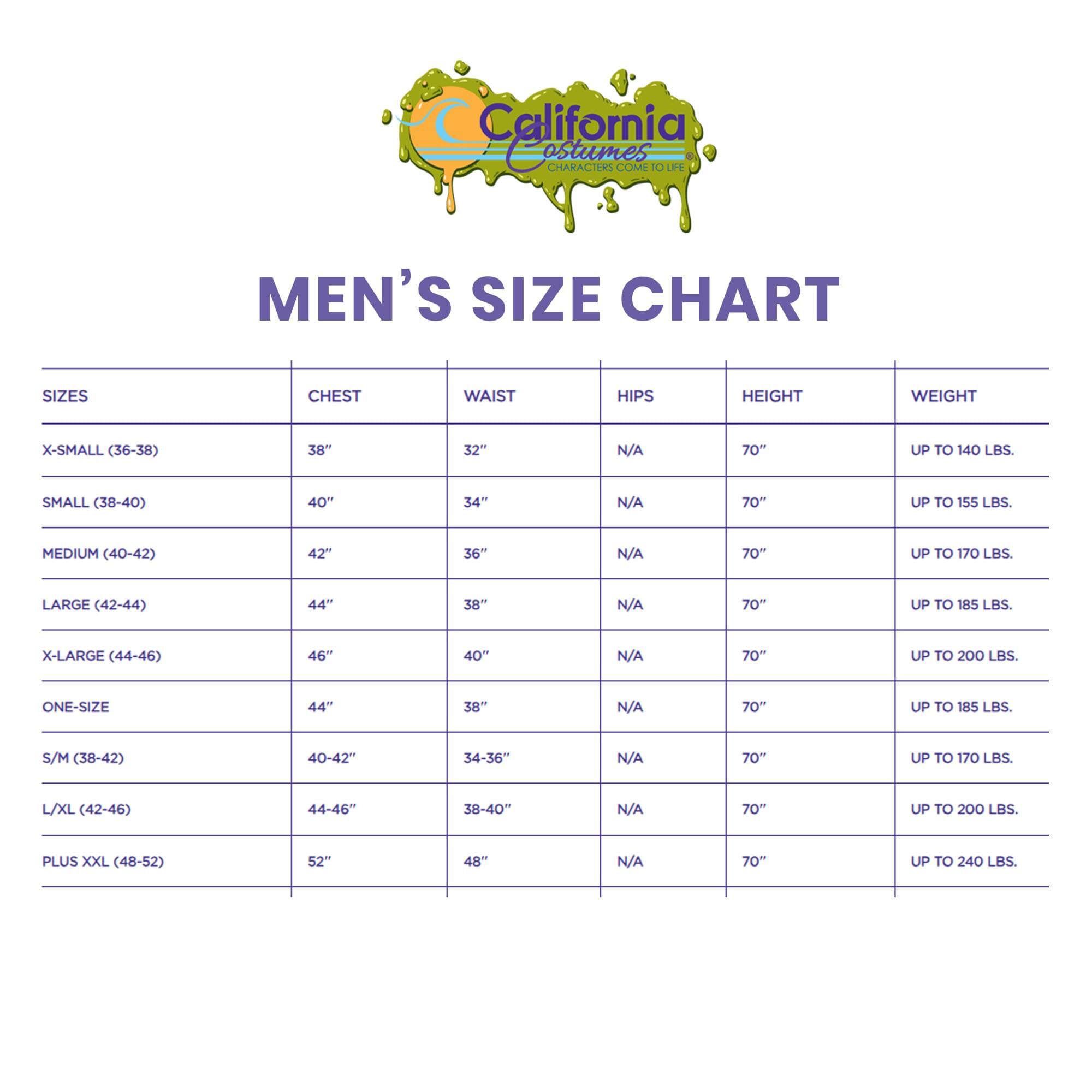 California Costumes CHARACTERS COME TO LIFE MEN'S SIZE CHART

SIZES | CHEST | WAIST | HIPS | HEIGHT | WEIGHT

X-SMALL (36-38) | 38" | 32" | N/A | 70" | UP TO 140 LBS.

SMALL (38-40) | 40" | 34" | N/A | 70" | UP TO 155 LBS.

MEDIUM (40-42) | 42" | 36" | N/A | 70" | UP TO 170 LBS.

LARGE (42-44) | 44" | 38" | N/A | 70" | UP TO 185 LBS.

X-LARGE (44-46) | 46" | 40" | N/A | 70" | UP TO 200 LBS.

ONE-SIZE | 44" | 38" | N/A | 70" | UP TO 200 LBS.

S/M (38