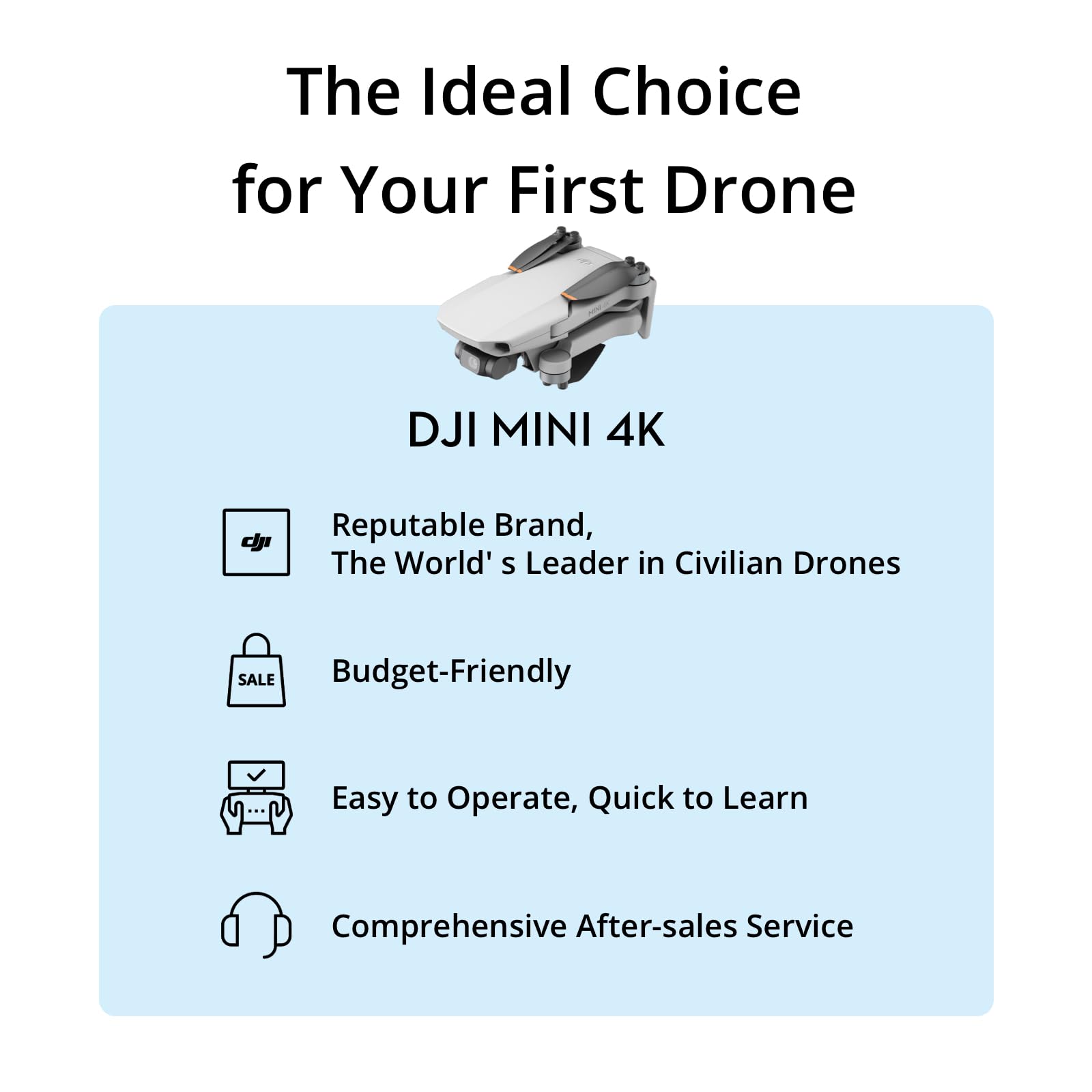 The Ideal Choice for Your First Drone

DJI MINI 4K

- Reputable Brand, The World's Leader in Civilian Drones
- Budget-Friendly
- Easy to Operate, Quick to Learn
- Comprehensive After-sales Service