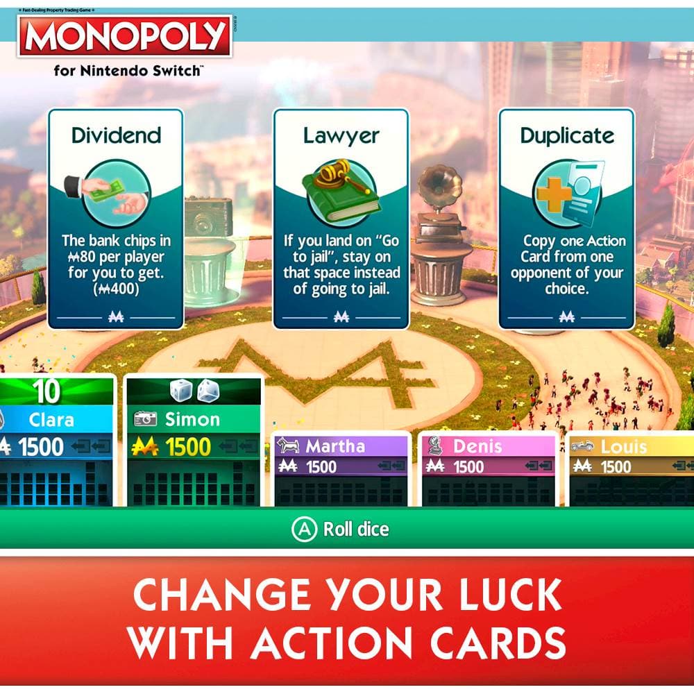 MONOPOLY for Nintendo Switch Dividend Lawyer Ola) Duplicate The bank chips in M80 per player for you to get. (400) If you land on "Go to jail", stay on that space instead of going to jail. Copy one Action Card from one opponent of your choice. M 10 Clara 4 1500 Simon 1500 Martha 1500 Denis AA 1500 Louis AA 1500 A Roll dice CHANGE YOUR LUCK WITH ACTION CARDS