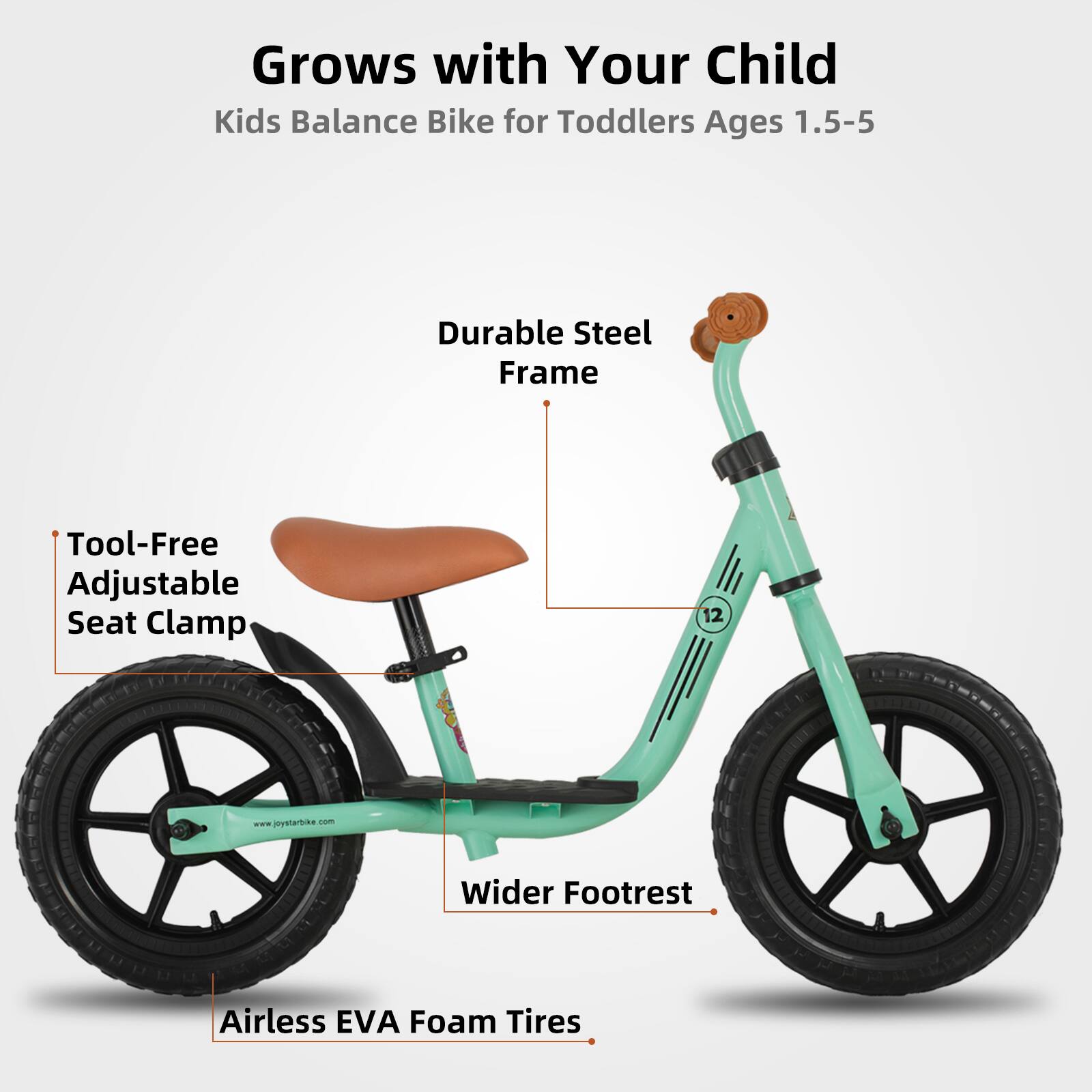 Grows with Your Child  
Kids Balance Bike for Toddlers Ages 1.5-5  

- Durable Steel Frame  
- Tool-Free Adjustable Seat Clamp  
- Wider Footrest  
- Airless EVA Foam Tires  

www.joystarbike.com