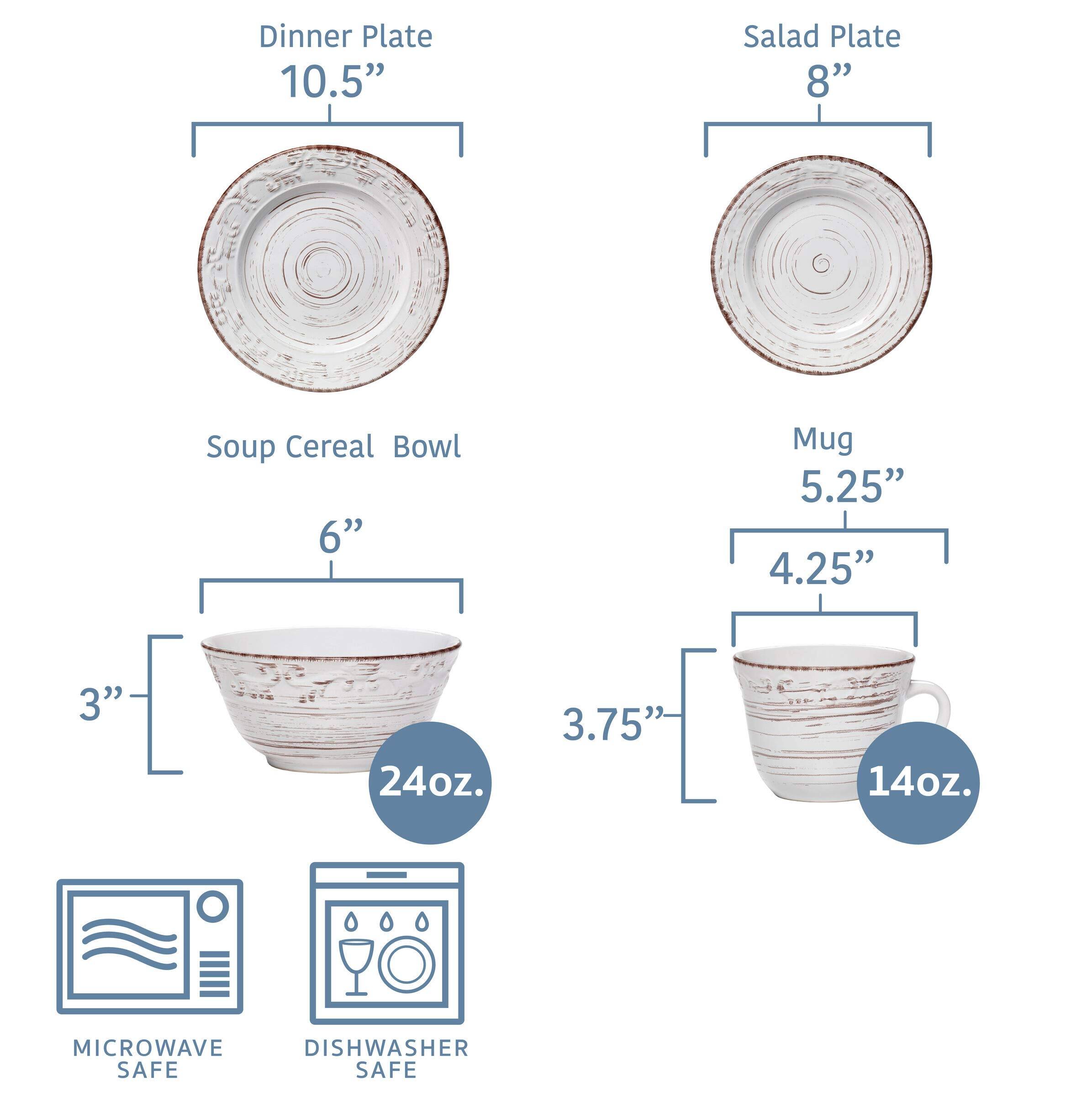 Dinner Plate  
10.5"  

Salad Plate  
8"  

Soup Cereal Bowl  
6"  
3"  
24oz.  

Mug  
5.25"  
4.25"  
3.75"  
14oz.  

MICROWAVE SAFE  
DISHWASHER SAFE