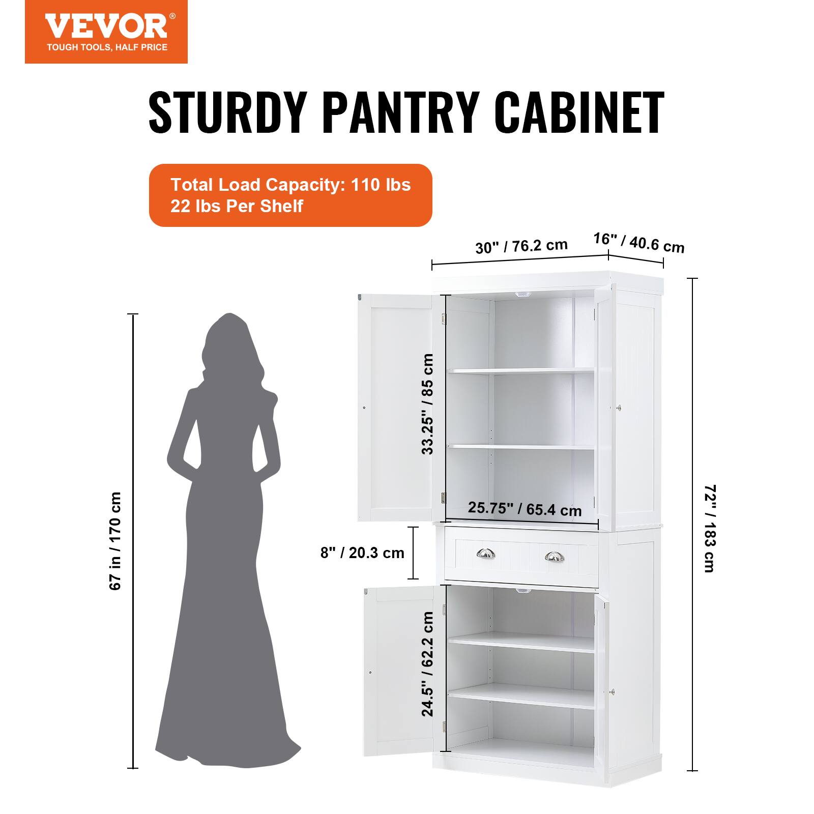 VEVOR  
TOUGH TOOLS, HALF PRICE  

STURDY PANTRY CABINET  

Total Load Capacity: 110 lbs  
22 lbs Per Shelf  

30" / 76.2 cm  
16" / 40.6 cm  
67 in / 170 cm  
8" / 20.3 cm  
33.25" / 85 cm  
25.75" / 65.4 cm  
24.5" / 62.2 cm  
72" / 183 cm