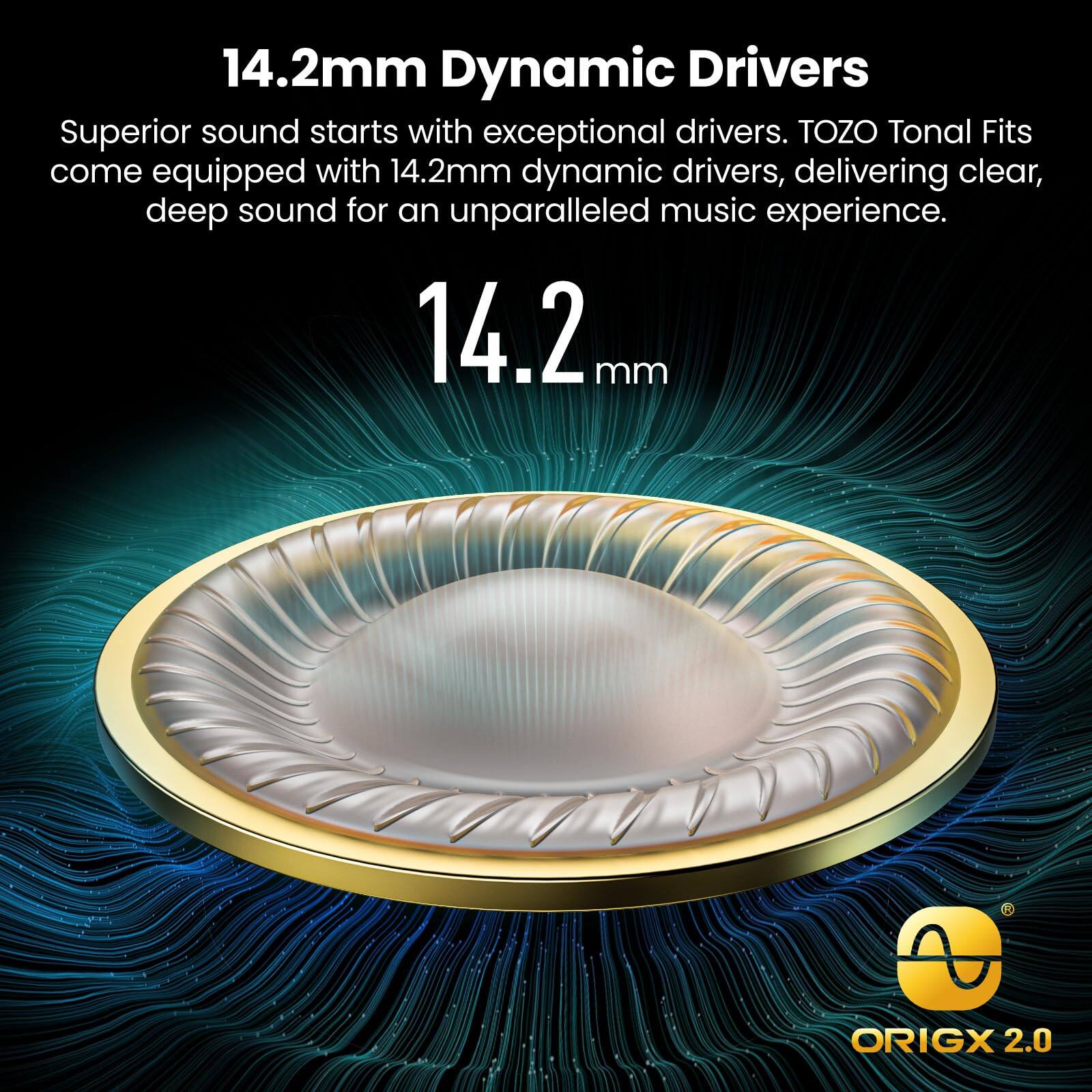 14.2mm Dynamic Drivers
Superior sound starts with exceptional drivers. TOZO Tonal Fits come equipped with 14.2mm dynamic drivers, delivering clear, deep sound for an unparalleled music experience.
14.2 mm
A ORIGX 2.0