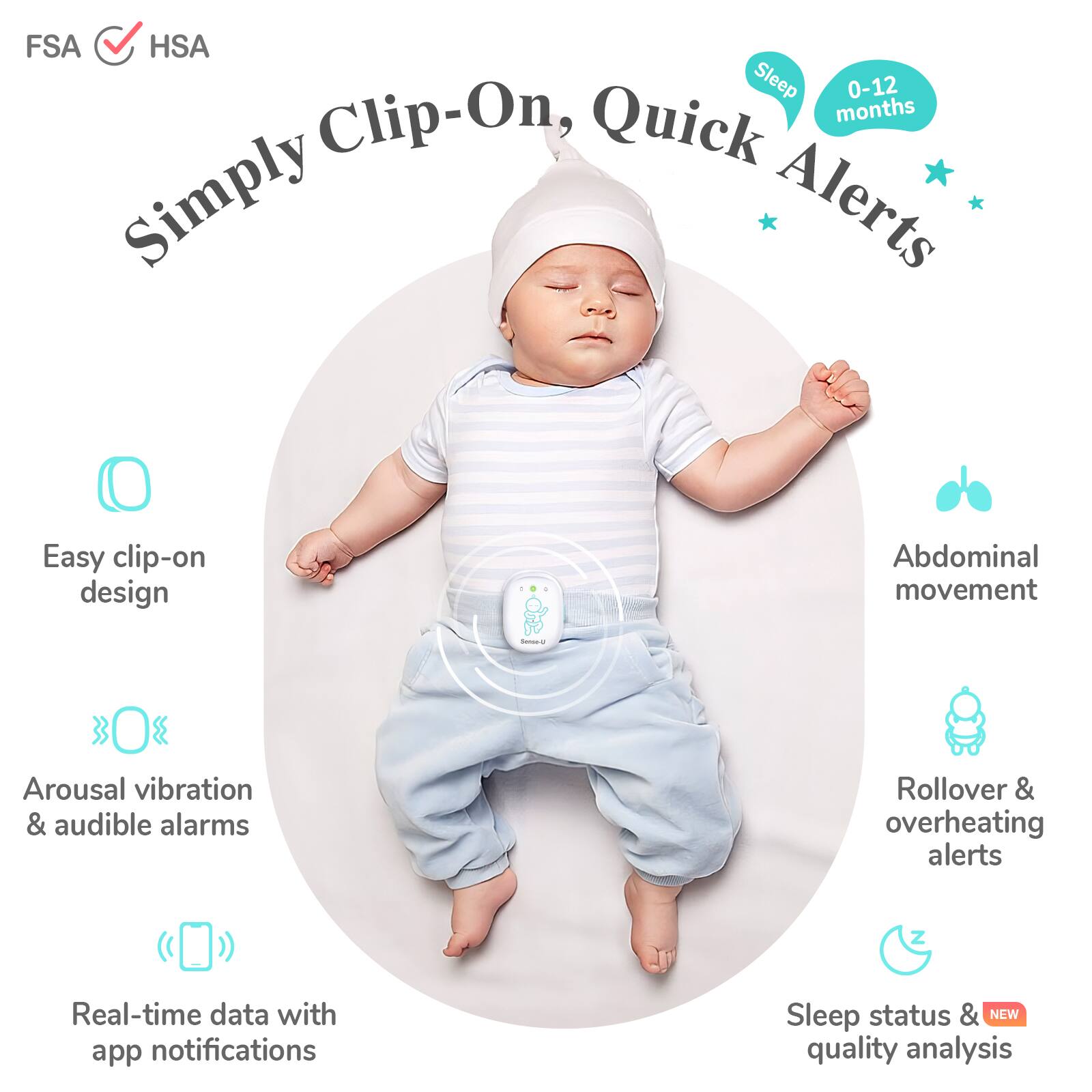 FSA HSA

Simply Clip-On, Quick Alerts

- Easy clip-on design
- Arousal vibration & audible alarms
- Real-time data with app notifications
- Abdominal movement
- Rollover & overheating alerts
- Sleep status & NEW quality analysis

Sleep 0-12 months