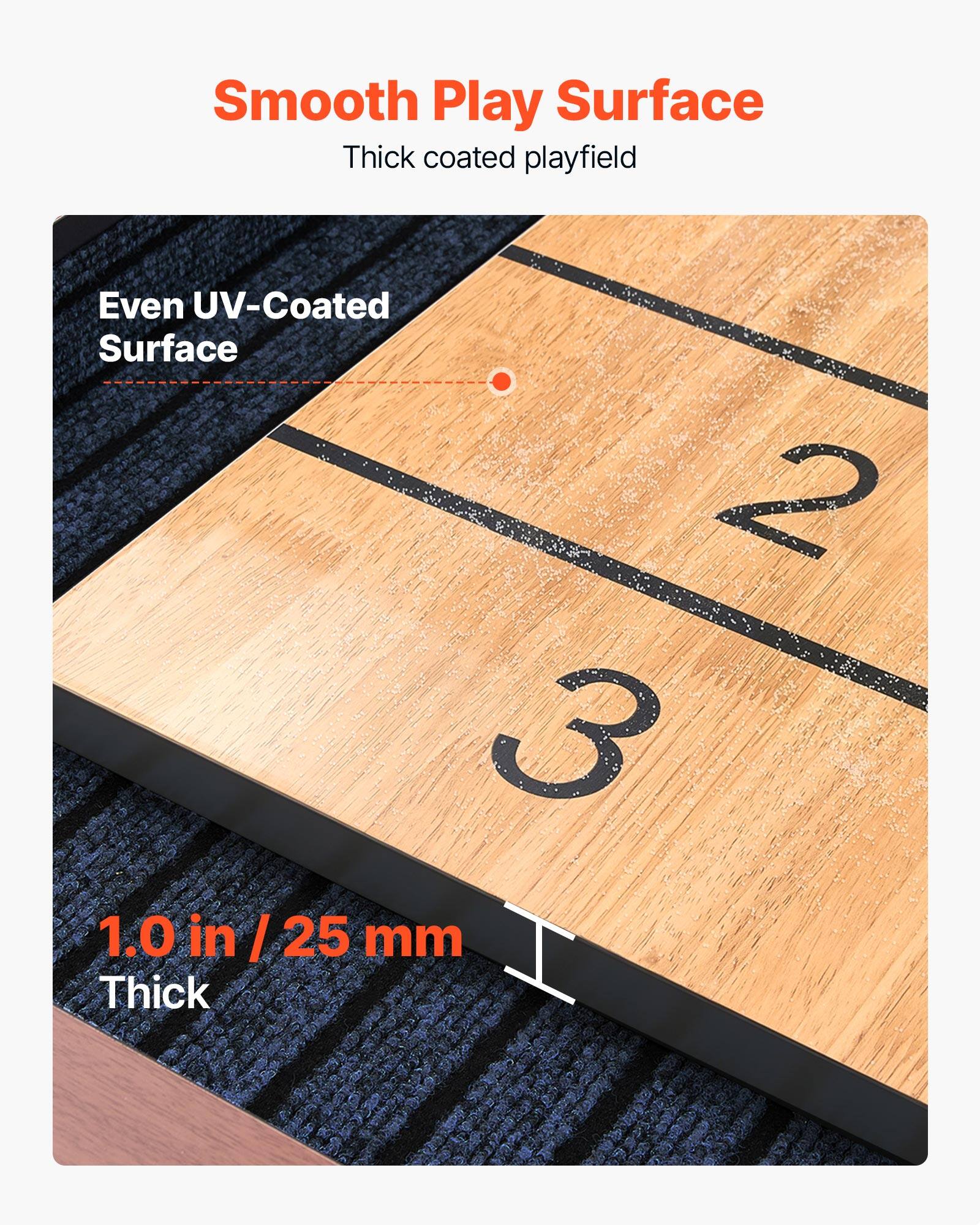Smooth Play Surface  
Thick coated playfield  

Even UV-Coated Surface  

1.0 in / 25 mm Thick