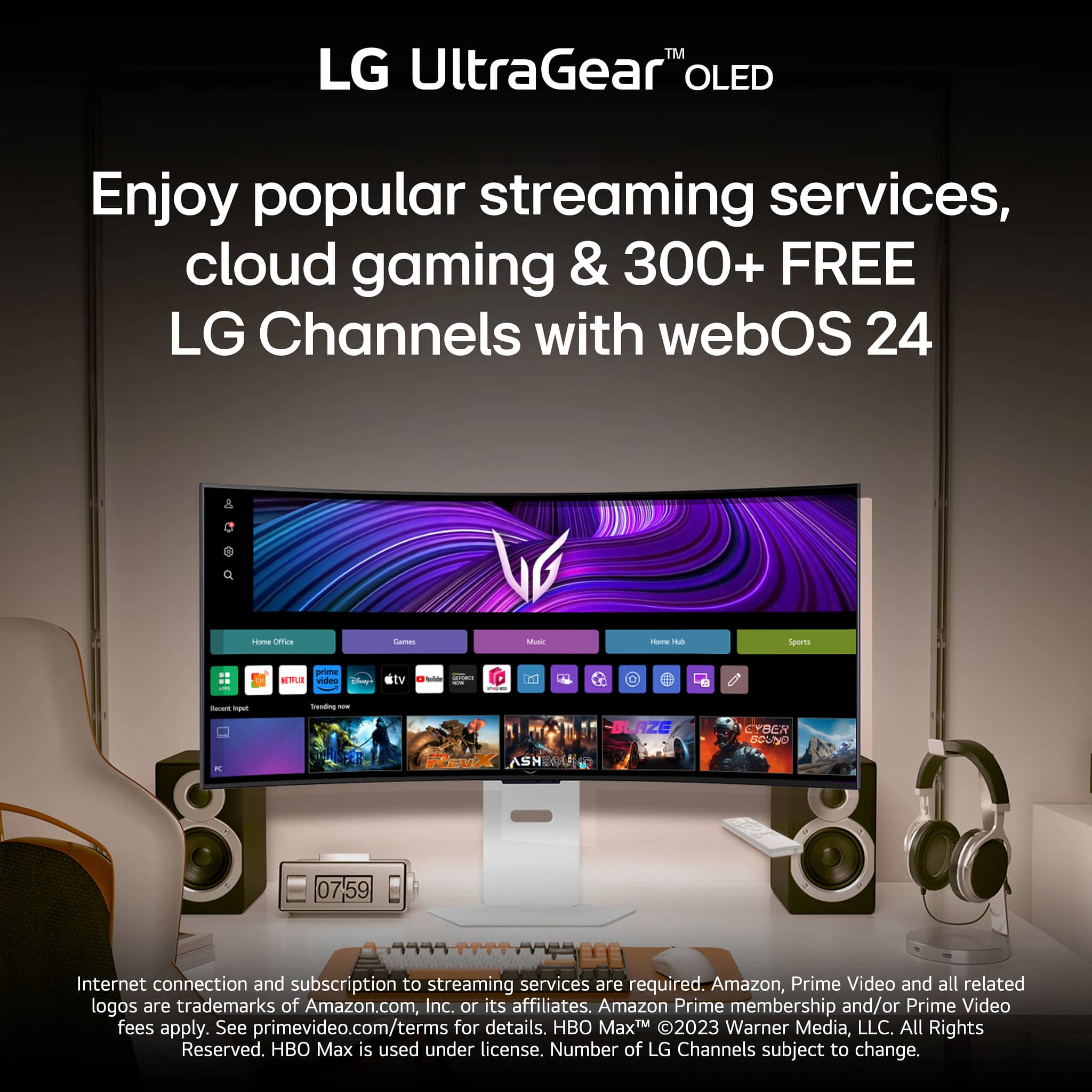 LG UltraGear™ OLED
Enjoy popular streaming services, cloud gaming & 300+ FREE LG Channels with webOS 24
Internet connection and subscription to streaming services are required. Amazon, Prime Video and all related logos are trademarks of Amazon.com, Inc. or its affiliates. Amazon Prime membership and/or Prime Video fees apply. See primevideo.com/terms for details. HBO Max™ © 2023 Warner Media, LLC. All Rights Reserved. HBO Max is used under license. Number of LG Channels subject to change.