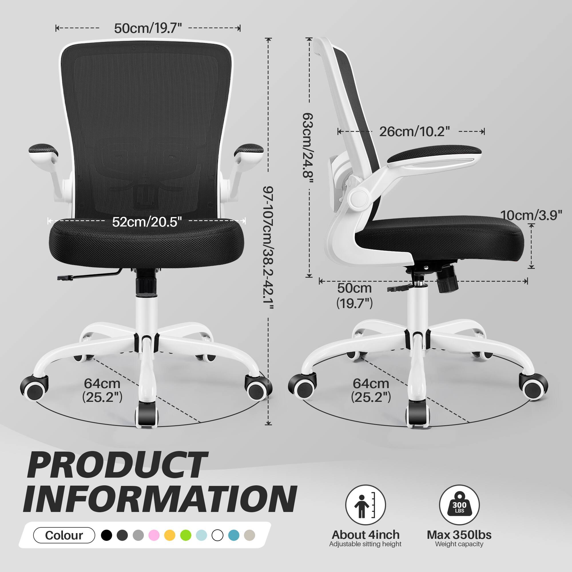 H 50cm/19.7" 52cm/20.5" 97-107cm/38.2-42.1"  
i 63cm/24.8" 26cm/10.2"  
10cm/3.9"  
+ 50cm (19.7") 64cm (25.2") 64cm (25.2")  

PRODUCT INFORMATION  
Colour  
About 4inch Adjustable sitting height  
300 LAS  
Max 350lbs Weight capacity