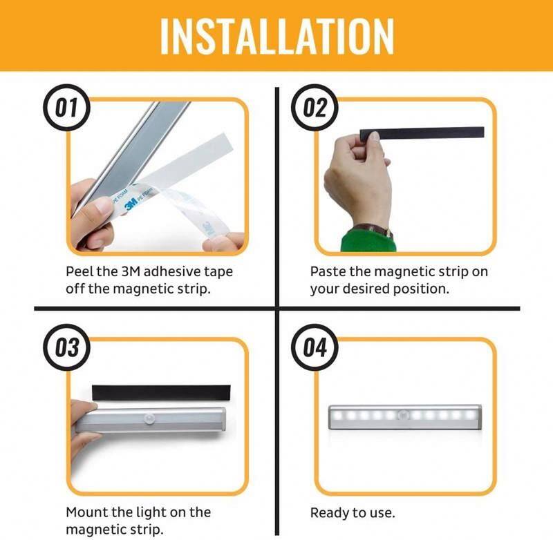 INSTALLATION

01 Peel the 3M adhesive tape off the magnetic strip.

02 Paste the magnetic strip on your desired position.

03 Mount the light on the magnetic strip.

04 Ready to use.