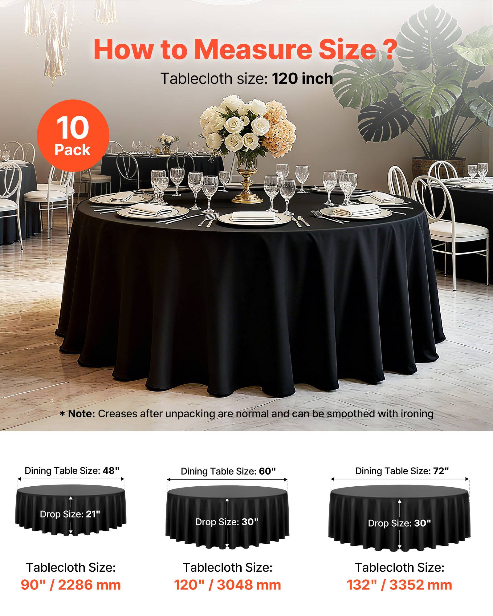 How to Measure Size?

Tablecloth size: 120 inch

10 Pack

Note: Creases after unpacking are normal and can be smoothed with ironing

Dining Table Size: 48"  
Drop Size: 21"  
Tablecloth Size: 90" / 2286 mm

Dining Table Size: 60"  
Drop Size: 30"  
Tablecloth Size: 120" / 3048 mm

Dining Table Size: 72"  
Drop Size: 30"  
Tablecloth Size: 132" / 3352 mm