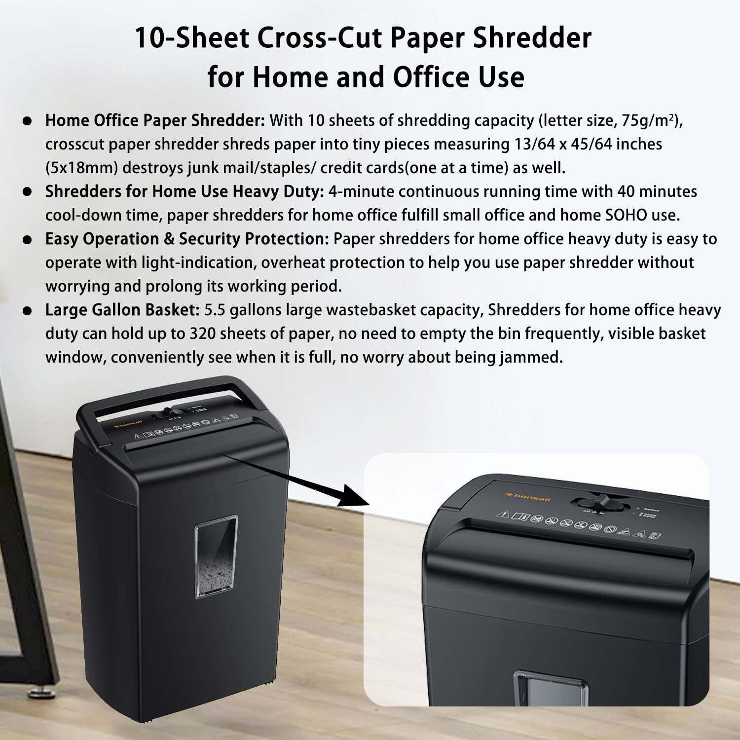 10-Sheet Cross-Cut Paper Shredder for Home and Office Use

- Home Office Paper Shredder: With 10 sheets of shredding capacity (letter size, 75g/m²), crosscut paper shredder shreds paper into tiny pieces measuring 13/64 x 45/64 inches (5x18mm) and destroys junk mail/staples/credit cards (one at a time) as well.
- Shredders for Home Use Heavy Duty: 4-minute continuous running time with 40 minutes cool-down time, paper shredders for home office fulfill small office and home SOHO use.
- Easy Operation & Security Protection: Paper shredders for home office heavy duty is easy to operate with light-indication, overheat protection to help you use paper shredder without worrying and prolong its working period.
- Large Gallon Basket: 5.5 gallons large wastebasket capacity, Shredders for home office heavy duty can hold up to 320 sheets of paper, no need to empty the bin frequently, visible basket window, conveniently see when it is full, no worry about being jammed.