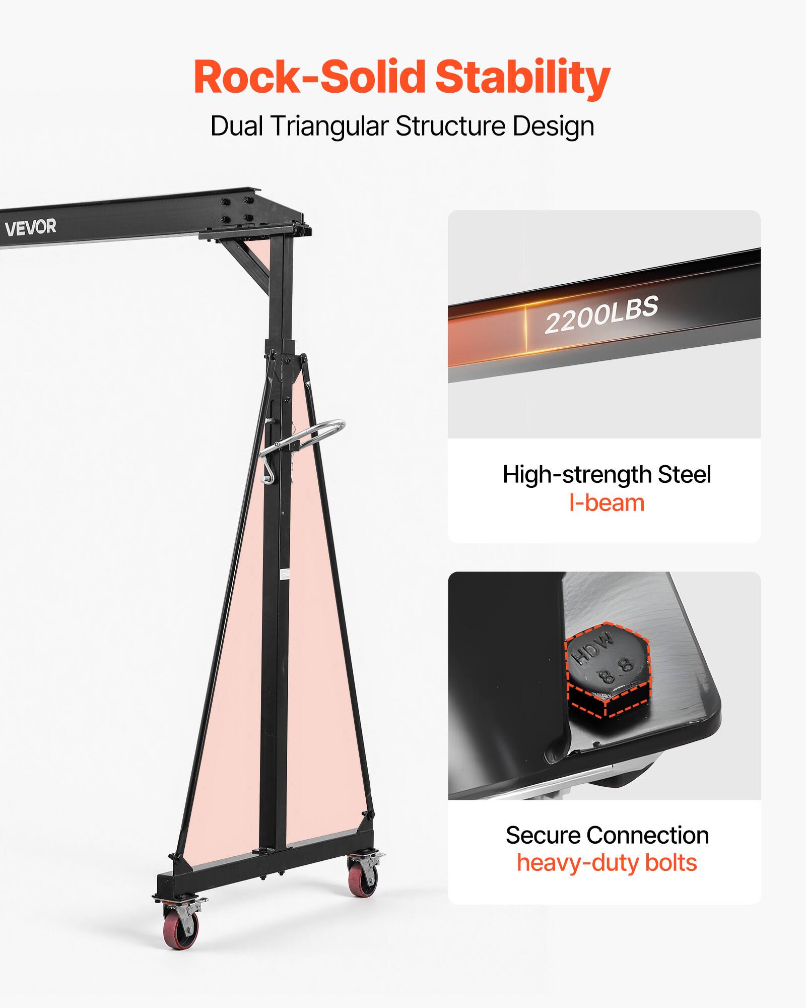 Rock-Solid Stability  
Dual Triangular Structure Design  
VEVOR  
2200LBS  
High-strength Steel I-beam  
HOW 8  
Secure Connection  
heavy-duty bolts