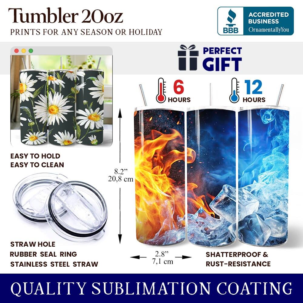 Tumbler 20oz  
PRINTS FOR ANY SEASON OR HOLIDAY  

ACCREDITED BUSINESS  
BBB  
OrnamentallyYou  

PERFECT GIFT  
6 HOURS  
12 HOURS  

EASY TO HOLD  
EASY TO CLEAN  

8.2" 20.8 cm  

STRAW HOLE  
RUBBER SEAL RING  
STAINLESS STEEL STRAW  

2.8" 7.1 cm  

SHATTERPROOF & RUST-RESISTANCE  

QUALITY SUBLIMATION COATING