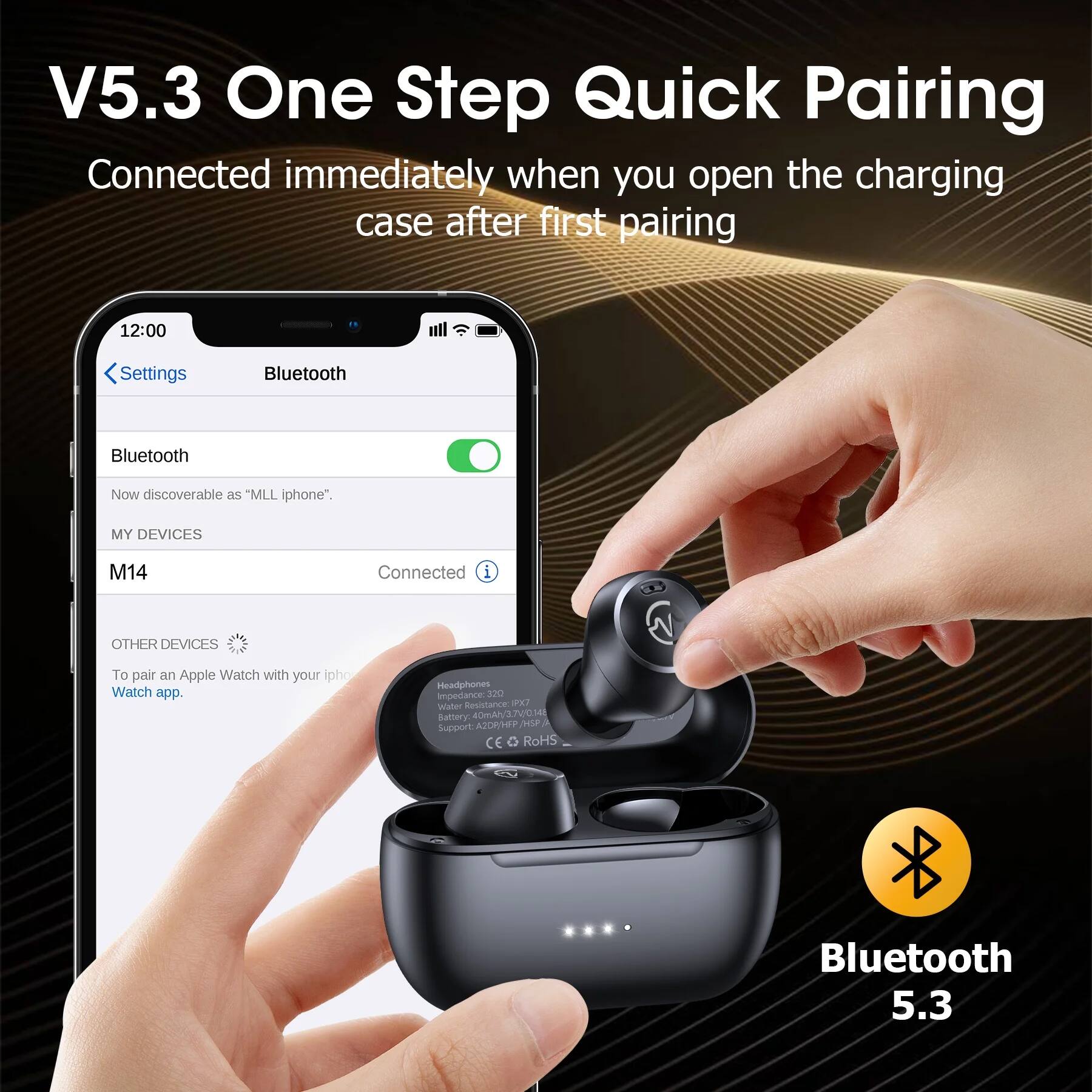 V5.3 One Step Quick Pairing  
Connected immediately when you open the charging case after first pairing  

12:00  
Settings  
Bluetooth  
Bluetooth  
Now discoverable as "MLL iphone"  

MY DEVICES  
M14  
Connected  

OTHER DEVICES  
To pair an Apple Watch with your iPhone, use the Watch app.  

Headphones  
Impedance: 100 Ω  
Water Resistance: IPX4  
Battery: 40mAh  
37V/C  
Support: CE, RoHS  

Bluetooth 5.3