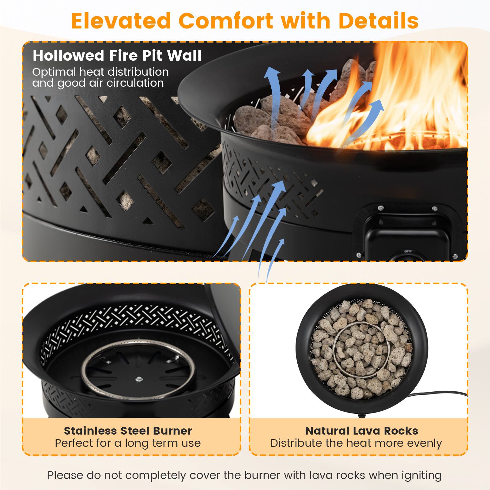 Elevated Comfort with Details

Hollowed Fire Pit Wall  
Optimal heat distribution and good air circulation

Stainless Steel Burner  
Perfect for a long term use

Natural Lava Rocks  
Distribute the heat more evenly

Please do not completely cover the burner with lava rocks when igniting
