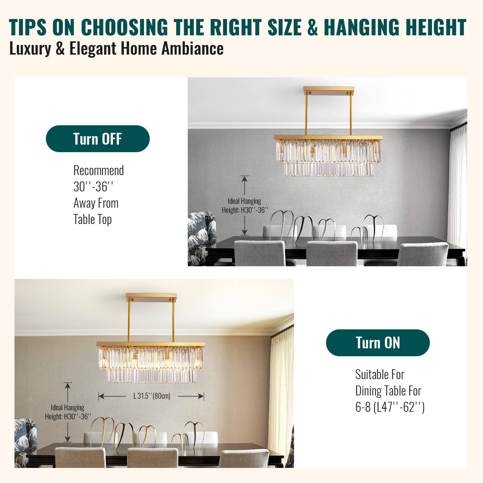 **TIPS ON CHOOSING THE RIGHT SIZE & HANGING HEIGHT**

**Luxury & Elegant Home Ambiance**

---

**Turn OFF**

- Recommend 30"-36" Away From Table Top

---

**Turn ON**

- Suitable For Dining Table For 6-8 (L47"-62")

---

**Ideal Hanging Height: H30"-36"**

- Ideal Hanging Height: H30"-36"
- L31.5' (80cm)

---

**Ideal Hanging Height: H30"-36"**