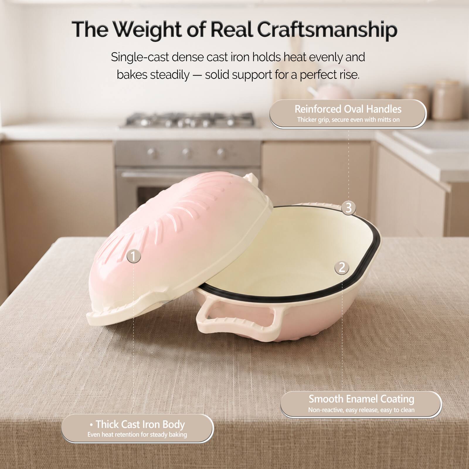 The Weight of Real Craftsmanship

Single-cast dense cast iron holds heat evenly and bakes steadily - solid support for a perfect rise.

Reinforced Oval Handles
Thicker grip, secure even with mitts on

Thick Cast Iron Body
Even heat retention for steady baking

Smooth Enamel Coating
Non-reactive, easy release, easy to clean