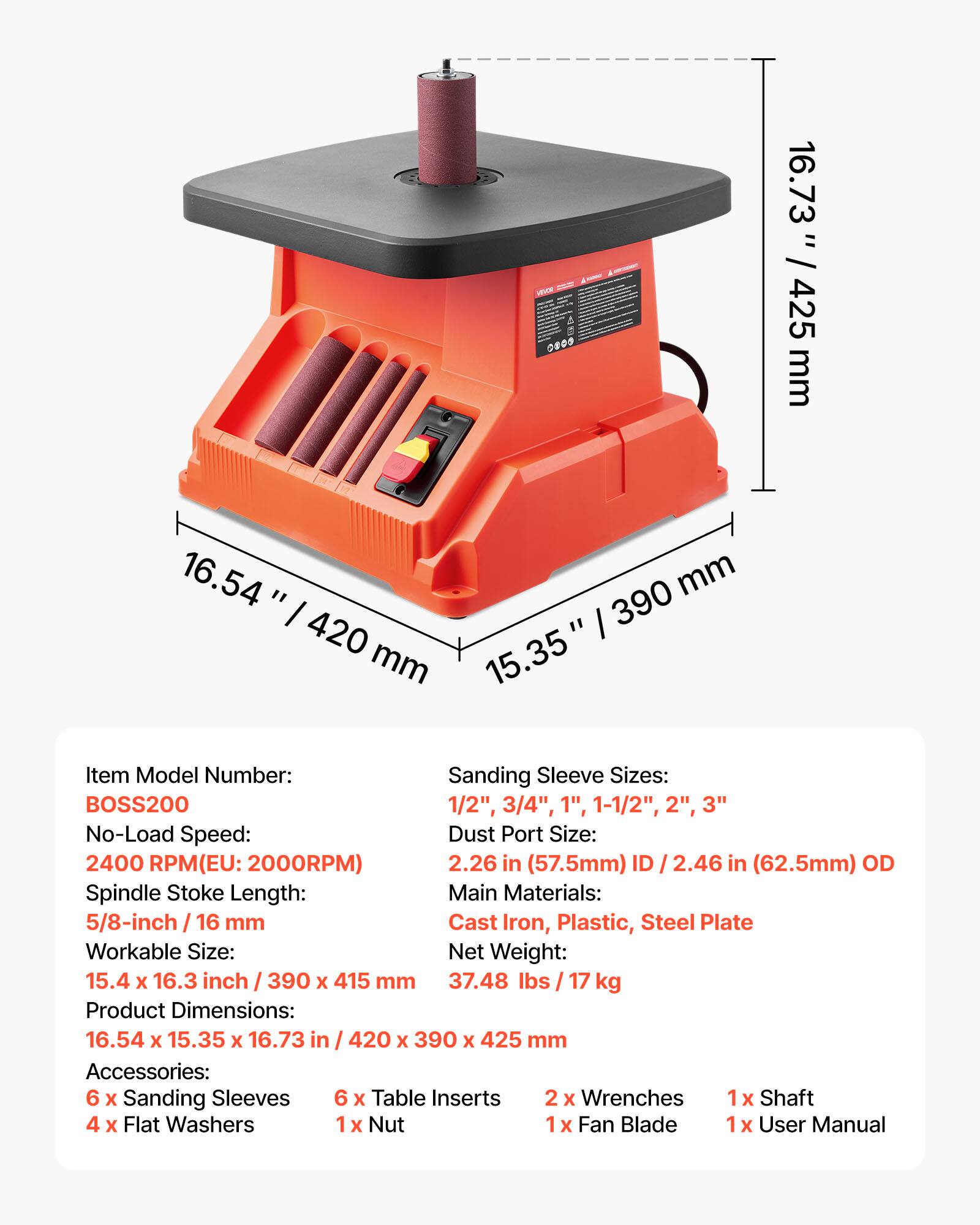 NOVOL 0800

16.73 / 425 mm
16.54" / 420" / 390 mm / 15.35

Item Model Number: BOSS200
Sanding Sleeve Sizes: 1/2", 3/4", 1", 1-1/2", 2", 3"
No-Load Speed: 2400 RPM (EU: 2000RPM)
Dust Port Size: 2.26 in (57.5mm) ID / 2.46 in (62.5mm) OD
Spindle Stoke Length: 5/8-inch / 16 mm
Main Materials: Cast Iron, Plastic, Steel Plate
Workable Size: 15.4 x 16.3 inch / 390 x 415 mm
Net Weight: 37.48 lbs / 17 kg
Product Dimensions: 16.54 x 15.35 x 16.73 in / 420 x 390 x 425 mm