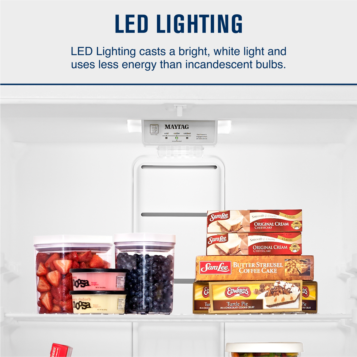 LED LIGHTING  
LED Lighting casts a bright, white light and uses less energy than incandescent bulbs.

MAYTAG

Sara Lee  
ORIGINAL CREAM CHEESECAKE  
Sara Lee  
BUTTER STREUSEL COFFEE CAKE  
EDWARDS  
Turtle Pie