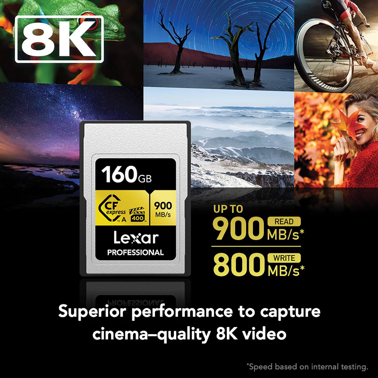 8K 160GB CF 900 express MB/s A 400 Lexar PROFESSIONAL UP TO READ 900 MB/s* WRITE 800 MB/s* PROFESSIONAL Superior performance to capture cinema-quality 8K video Speed based on internal testing.