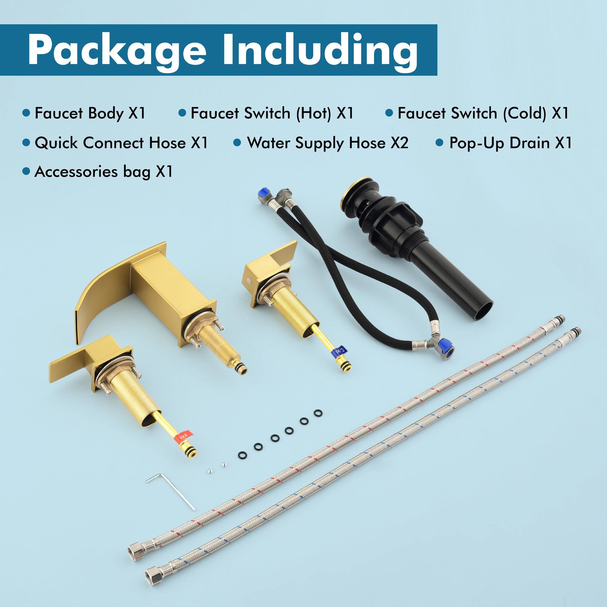 Package Including

- Faucet Body X1
- Quick Connect Hose X1
- Accessories bag X1
- Faucet Switch (Hot) X1
- Faucet Switch (Cold) X1
- Water Supply Hose X2
- Pop-Up Drain X1