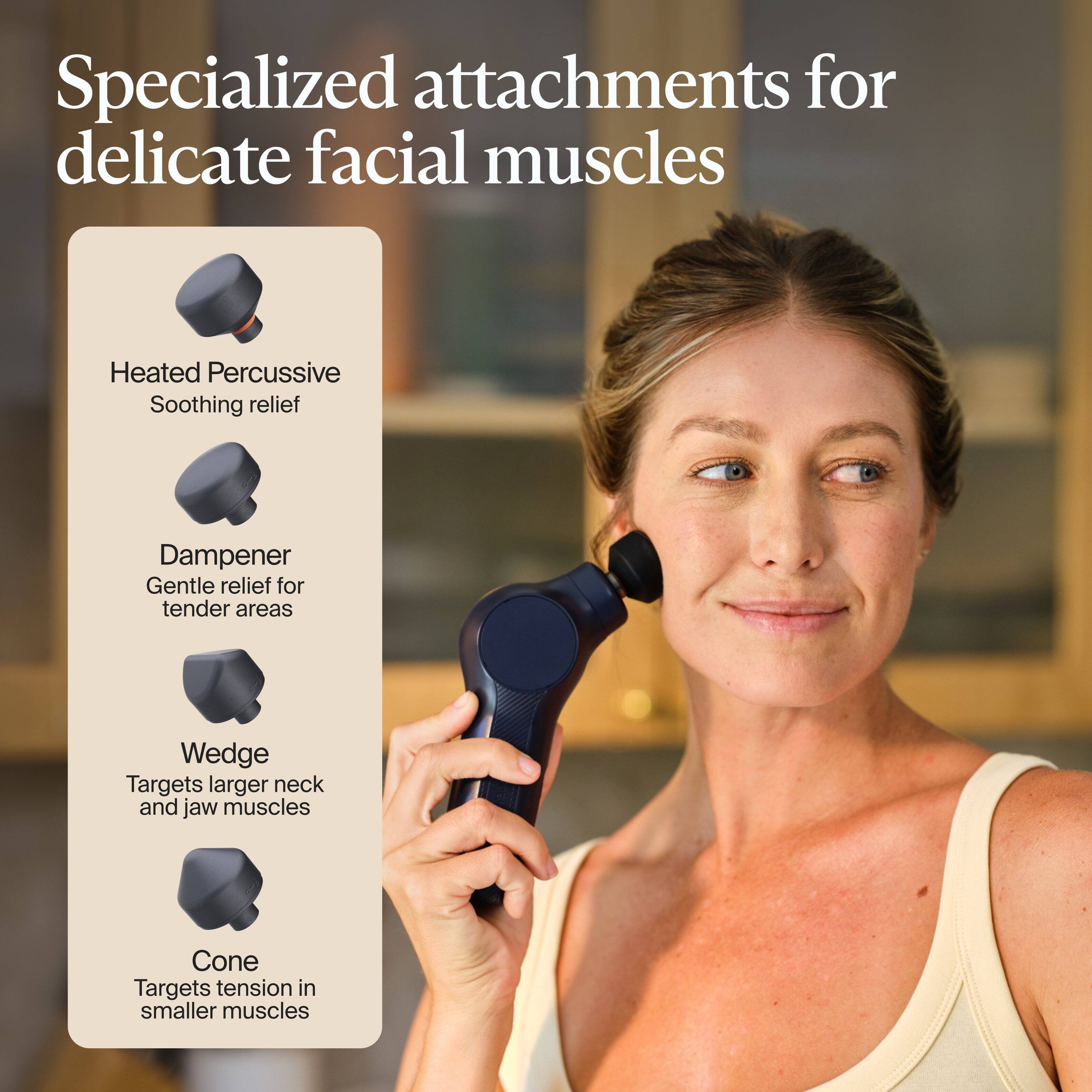 Specialized attachments for delicate facial muscles

- Heated Percussive: Soothing relief
- Damper: Gentle relief for tender areas
- Wedge: Targets larger neck and jaw muscles
- Cone: Targets tension in smaller muscles