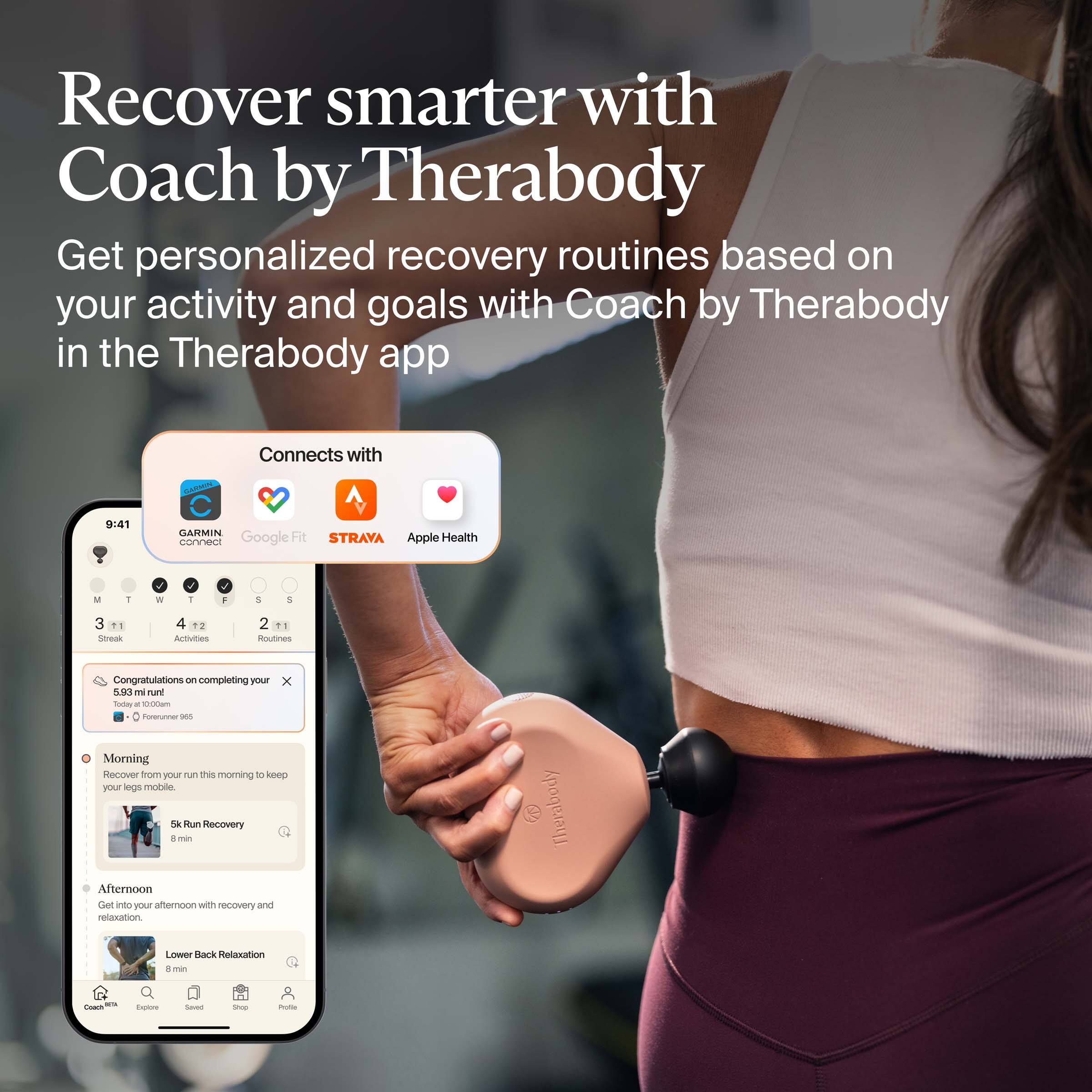 Recover smarter with Coach by Therabody

Get personalized recovery routines based on your activity and goals with Coach by Therabody in the Therabody app

Connects with:
- GARMIN
- Google Fit
- STRAVA
- Apple Health

Congratulations on completing your 5.93 mi run today! 100% of your goal. Followed 983

Morning
Recover from your run this morning to keep your legs mobile.
5k Run Recovery
8 min

Afternoon
Get your afternoon with recovery and relaxation.
Lower Back Relaxation
8 min