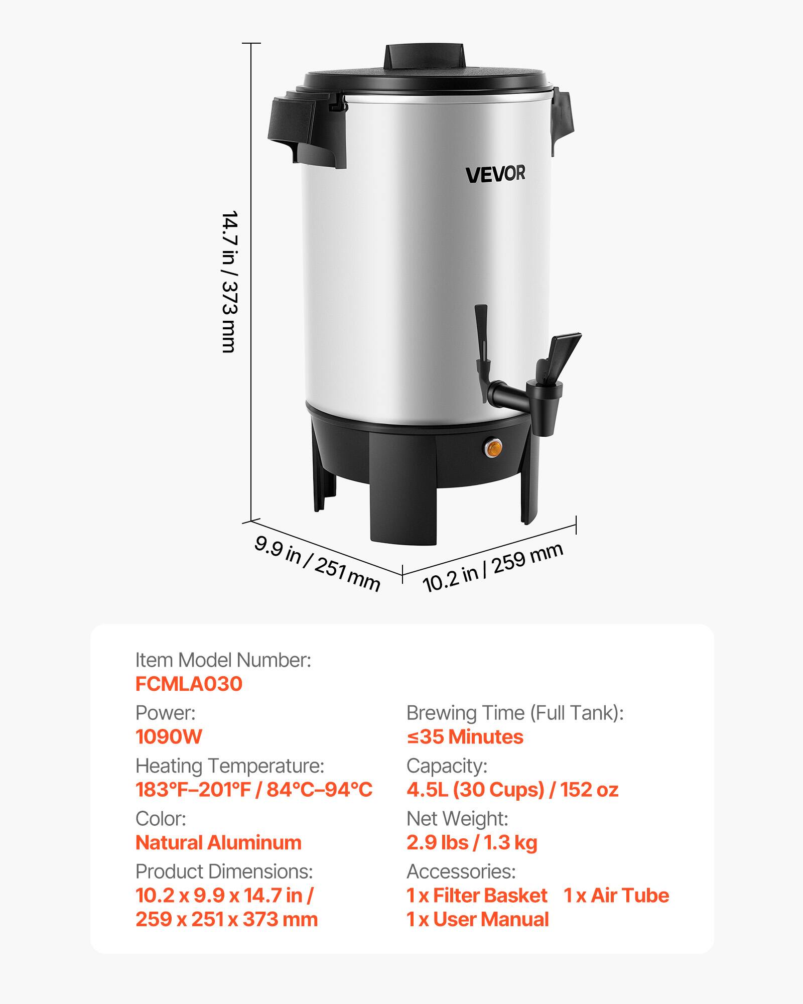 14.7 in / 373 mm

VEVOR

9.9 in / 251 mm

259 mm / 10.2 in

Item Model Number: FCMLA030

Power: 1090W

Brewing Time (Full Tank): ≤35 Minutes

Heating Temperature: 183°F-201°F / 84°C-94°C

Capacity: 4.5L (30 Cups) / 152 oz

Color: Natural Aluminum

Product Dimensions: 10.2 x 9.9 x 14.7 in / 259 x 251 x 373 mm

Net Weight: 2.9 lbs / 1.3 kg

Accessories: 1x Filter Basket, 1x Air Tube, 1x User Manual